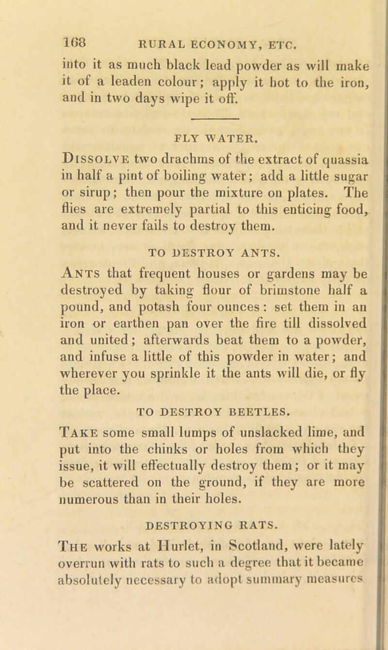 into it as much black lead powder as will make it of a leaden colour; apply it hot to the iron, and in two days wipe it off. FLY' WATER. Dissolve two drachms of the extract of quassia in half a pint of boiling water; add a little sugar or sirup; then pour the mixture ou plates. The flies are extremely partial to this enticing food, and it never fails to destroy them. TO DESTROY ANTS. Ants that frequent houses or gardens may be destroyed by taking flour of brimstone half a pound, and potash four ounces: set them in an iron or earthen pan over the fire till dissolved and united; afterwards beat them to a powder, and infuse a little of this powder in water; and wherever you sprinkle it the ants will die, or fly the place. TO DESTROY BEETLES. Take some small lumps of unslacked lime, and put into the chinks or holes from which they issue, it will effectually destroy them; or it may be scattered on the ground, if they are more numerous than in their holes. DESTROYING RATS. The works at Hurlet, in Scotland, were lately overrun with rats to such a degree that, it became absolutely necessary to adopt summary measures