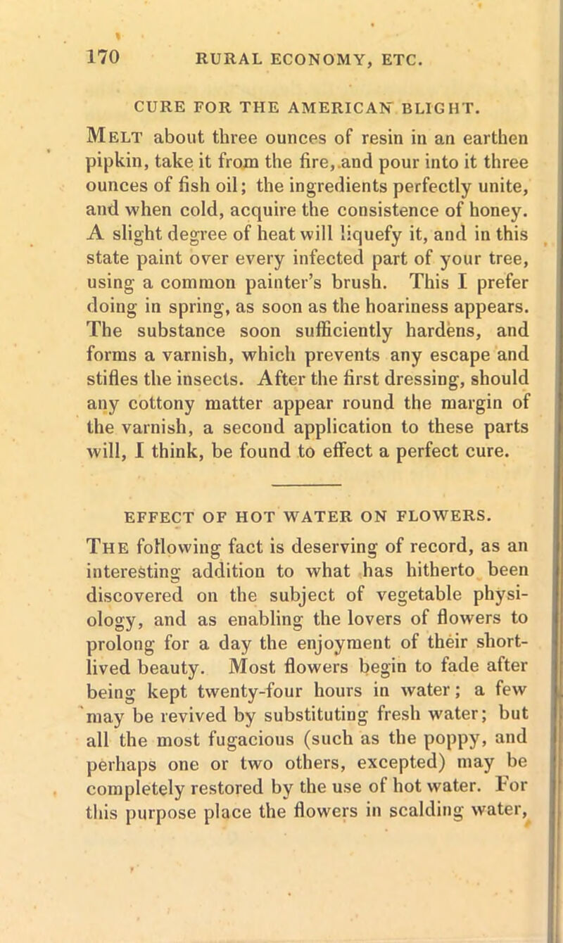 CURE FOR THE AMERICAN BLIGHT. Melt about three ounces of resin in an earthen pipkin, take it from the fire,.and pour into it three ounces of fish oil; the ingredients perfectly unite, and when cold, acquire the consistence of honey. A slight degree of heat will liquefy it, and in this state paint over every infected part of your tree, using a common painter’s brush. This I prefer doing in spring, as soon as the hoariness appears. The substance soon sufficiently hardens, and forms a varnish, which prevents any escape and stifles the insects. After the first dressing, should any cottony matter appear round the margin of the varnish, a secoud application to these parts will, I think, be found to effect a perfect cure. EFFECT OF HOT WATER ON FLOWERS. The following fact is deserving of record, as an interesting addition to what has hitherto been discovered on the subject of vegetable physi- ology, and as enabling the lovers of flowers to prolong for a day the enjoyment of their short- lived beauty. Most flowers begin to fade after being kept twenty-four hours in water; a few may be revived by substituting fresh water; but all the most fugacious (such as the poppy, and perhaps one or two others, excepted) may be completely restored by the use of hot water, tor this purpose place the flowers in scalding water,