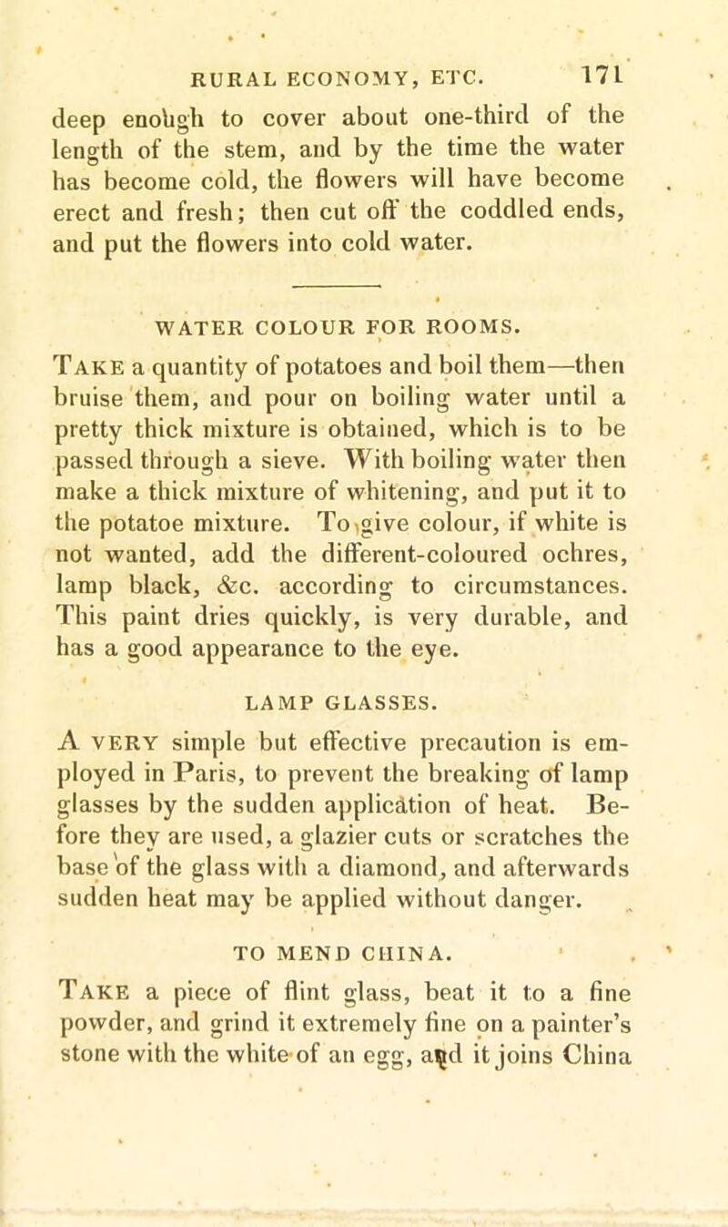 deep enohgh to cover about one-third of the length of the stem, and by the time the water has become cold, the flowers will have become erect and fresh; then cut oft' the coddled ends, and put the flowers into cold water. WATER COLOUR FOR ROOMS. Take a quantity of potatoes and boil them—then bruise them, and pour on boiling water until a pretty thick mixture is obtained, which is to be passed through a sieve. With boiling water then make a thick mixture of whitening, and put it to the potatoe mixture. Toigive colour, if white is not wanted, add the different-coloured ochres, lamp black, &c. according to circumstances. This paint dries quickly, is very durable, and has a good appearance to the eye. LAMP GLASSES. A very simple but effective precaution is em- ployed in Paris, to prevent the breaking of lamp glasses by the sudden application of heat. Be- fore they are used, a glazier cuts or scratches the base of the glass with a diamond, and afterwards sudden heat may be applied without danger. TO MEND CHINA. Take a piece of flint glass, beat it to a fine powder, and grind it extremely fine on a painter’s stone with the white-of an egg, a^d it joins China