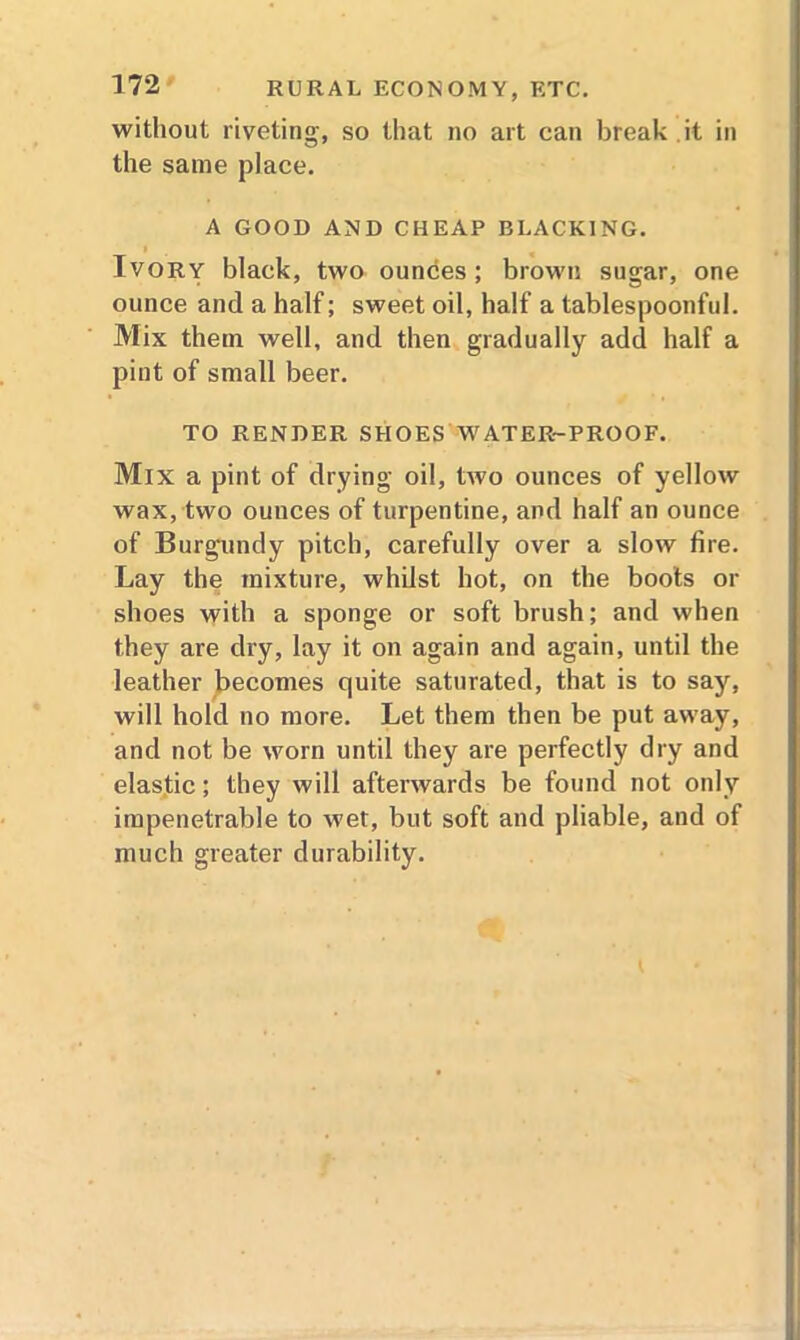 without riveting, so that no art can break it in the same place. A GOOD AND CHEAP BLACKING. ' Ivory black, two ounces; brown sugar, one ounce and a half; sweet oil, half a tablespoonful. Mix them well, and then gradually add half a pint of small beer. TO RENDER SHOES WATER-PROOF. Mix a pint of drying oil, two ounces of yellow wax, two ouuces of turpentine, and half an ounce of Burgundy pitch, carefully over a slow fire. Lay the mixture, whilst hot, on the boots or shoes with a sponge or soft brush; and when they are dry, lay it on again and again, until the leather becomes quite saturated, that is to say, will hold no more. Let them then be put away, and not be worn until they are perfectly dry and elastic; they will afterwards be found not only impenetrable to wet, but soft and pliable, and of much greater durability.