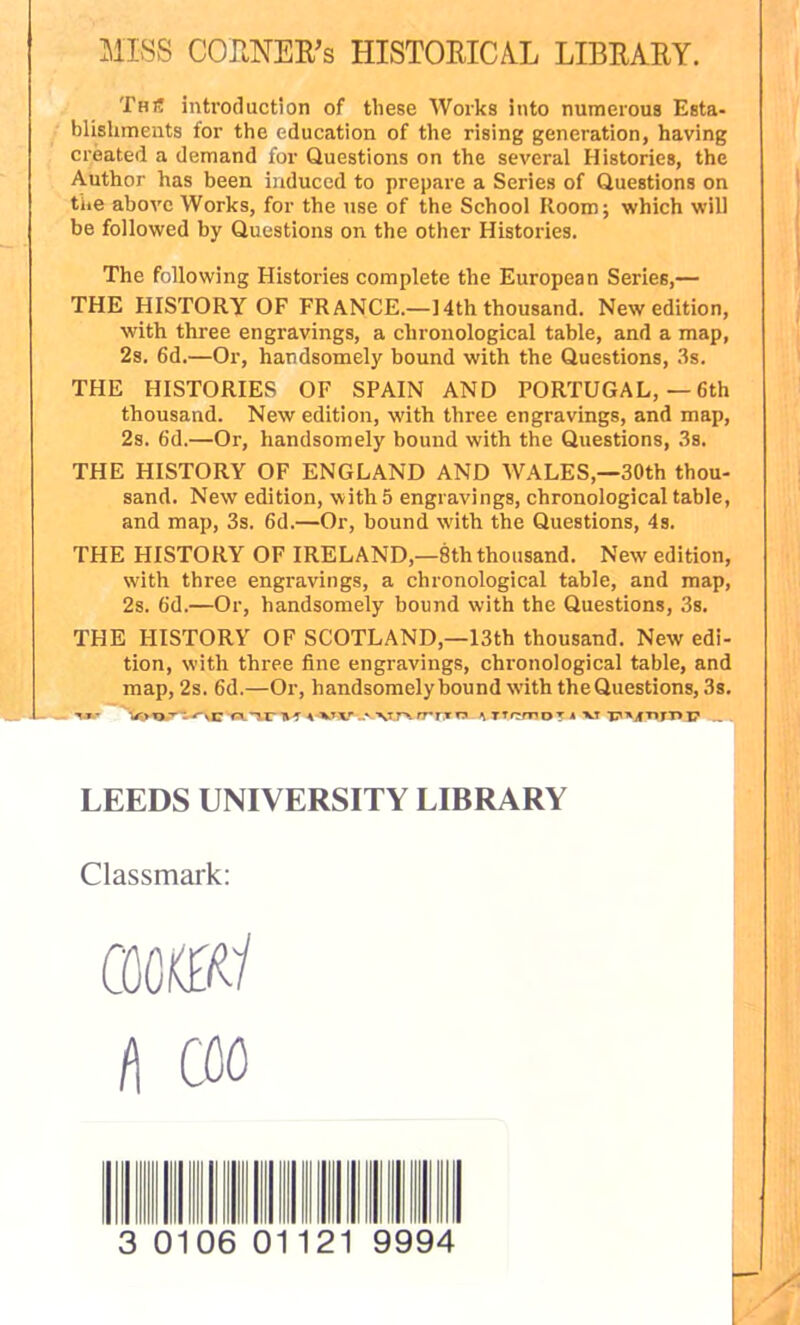 MISS CORNER'S HISTORICAL LIBRARY. Thi! introduction of these Works into numerous Esta- blishments for the education of the rising generation, having created a demand for Questions on the several Histories, the Author has been induced to prepare a Series of Questions on the above Works, for the use of the School Room; which will be followed by Questions on the other Histories. The following Histox-ies complete the European Series,— THE HISTORY OF FRANCE.—14th thousand. New edition, with three engravings, a chronological table, and a map, 2s. 6d.—Or, handsomely bound with the Questions, 3s. THE HISTORIES OF SPAIN AND PORTUGAL, — 6th thousand. New edition, with three engravings, and map, 2s. 6d.—Or, handsomely bound with the Questions, 3s. THE HISTORY OF ENGLAND AND WALES,—30th thou- sand. New edition, with 5 engravings, chronological table, and map, 3s. 6d.—Or, bound with the Questions, 4s. THE HISTORY OF IRELAND,—8th thousand. New edition, with three engravings, a chronological table, and map, 2s. 6d.—Or, handsomely bound with the Questions, 3s. THE HISTORY OF SCOTLAND,—13th thousand. New edi- tion, with three fine engravings, chronological table, and map, 2s. 6d.—Or, handsomely bound with the Questions, 3s. 4VV..vvnrrrTn \rrr:mz>T a xt LEEDS UNIVERSITY LIBRARY Classmark: CM«/ A CM