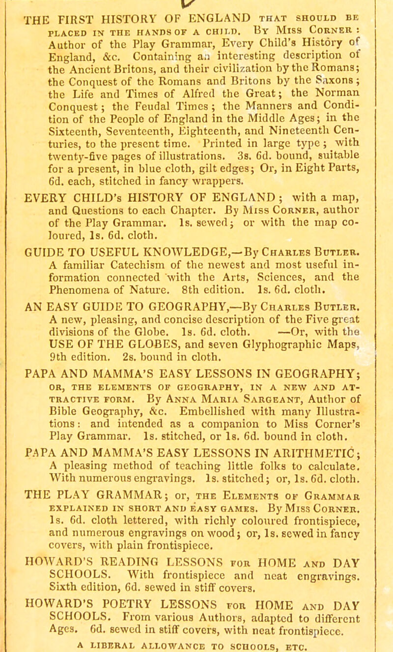 THE FIRST HISTORY OF ENGLAND that should be PLACED IN THE HANDS OF A CHILD. By MlSS CORNER : Author of the Play Grammar, Every Child’s History of England, &c. Containing an interesting description ot the Ancient Britons, and their civilization by the Romans; the Conquest of the Romans and Britons by the Saxons; the Life and Times of Alfred the Great; the Norman Conquest; the Feudal Times; the Manners and Condi- tion of the People of England in the Middle Ages; in the Sixteenth, Seventeenth, Eighteenth, and Nineteenth Cen- turies, to the present time. Printed in large type ; with twenty-five pages of illustrations. 3s. 6d. bound, suitable for a present, in blue cloth, gilt edges; Or, in Eight Parts, 6d. each, stitched in fancy wrappers. EVERY CHILD’S HISTORY OF ENGLAND; with a map, and Questions to each Chapter. By Miss Corner, author of the Play Grammar. Is. sewed; or with the map co- loured, Is. 6d. cloth. GUIDE TO USEFUL KNOWLEDGE,—By Charles Butler. A familiar Catechism of the newest and most useful in- formation connected with the Arts, Sciences, and the Phenomena of Nature. 8th edition. Is. 6d. cloth. AN EASY GUIDE TO GEOGRAPHY,—By Charles Butler. A new, pleasing, and concise description of the Five great divisions of the Globe. Is. fid. cloth. —Or, with the USE OF THE GLOBES, and seven Glyphographic Maps, 9th edition. 2s. bound in cloth. PAPA AND MAMMA’S EASY LESSONS IN GEOGRAPHY; OR, THE ELEMENTS OF GEOGRAPHY, IN A NEW AND AT- TRACTIVE form. By Anna Maria Sargeant, Author of Bible Geography, &c. Embellished with many Illustra- tions : and intended as a companion to Miss Corner’s Play Grammar. Is. stitched, or Is. 6d. bound in cloth. PAPA AND MAMMA’S EASY LESSONS IN ARITHMETIC; A pleasing method of teaching little folks to calculate. With numerous engravings. Is. stitched; or, Is. fid. cloth. THE PLAY GRAMMAR; or, the Elements of Grammar EXPLAINED IN SHORT AND EASY GAMES. By MlSS CORNER. Is. fid. cloth lettered, with richly coloured frontispiece, and numerous engravings on wood; or, Is. sewed in fancy covers, with plain frontispiece. HOWARD’S READING LESSONS for HOME and DAY SCHOOLS. With frontispiece and neat engravings. Sixth edition, fid. sewed in stiff covers. HOWARD’S POETRY LESSONS for HOME and DAY SCHOOLS. From various Authors, adapted to different Ages. fid. sewed in stiff covers, with neat frontispiece. a liberal allowance to schools, etc.