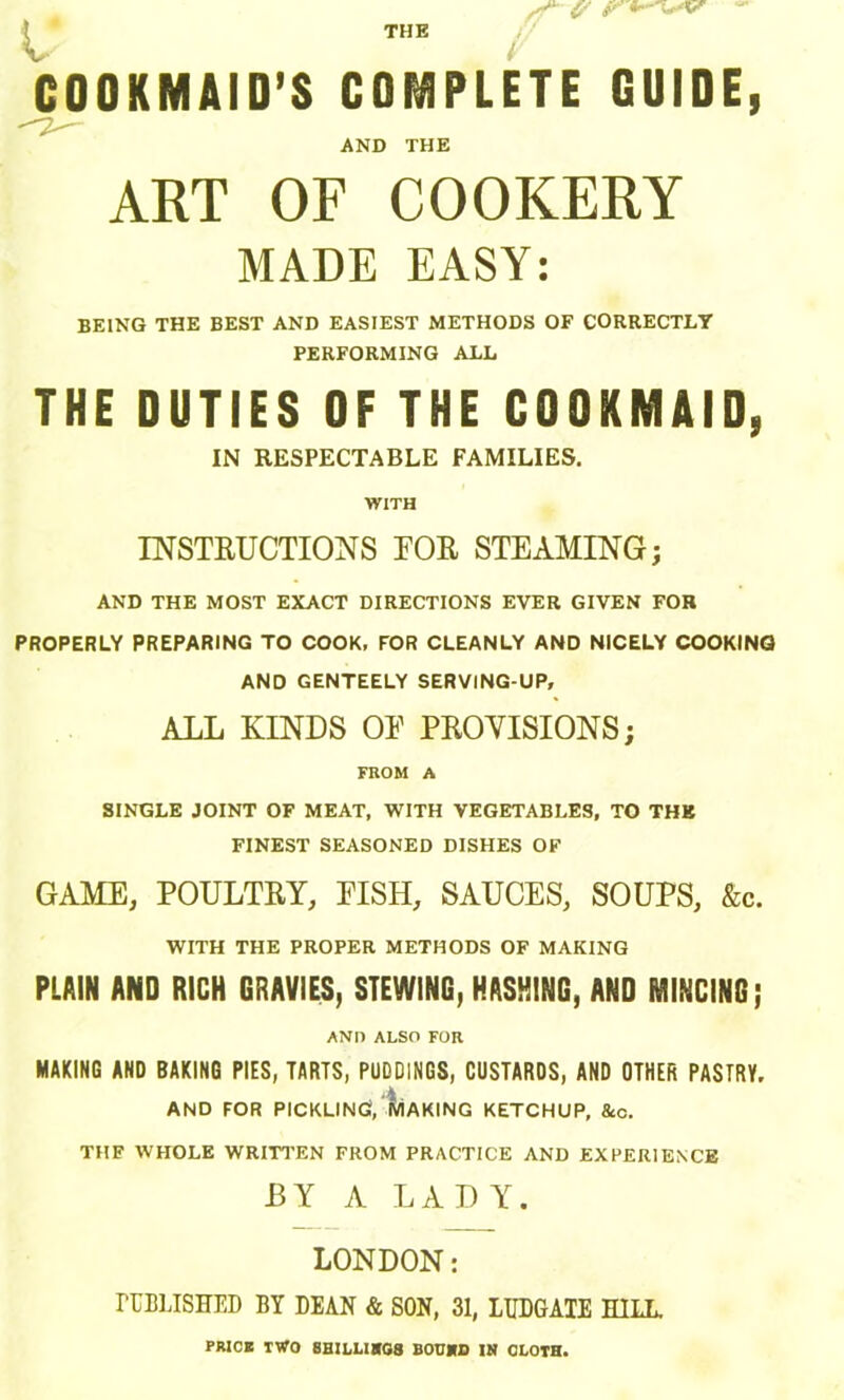 COOKMAID’S COMPLETE GUIDE, AND THE ART OF COOKERY MADE EASY: BEING THE BEST AND EASIEST METHODS OF CORRECTLY PERFORMING ALL THE DUTIES OF THE COOKMAID, IN RESPECTABLE FAMILIES. WITH INSTRUCTIONS FOR STEAMING; AND THE MOST EXACT DIRECTIONS EVER GIVEN FOR PROPERLY PREPARING TO COOK, FOR CLEANLY AND NICELY COOKINQ AND GENTEELY SERVING-UP, ALL KINDS OE PROVISIONS; FROM A SINGLE JOINT OF MEAT, WITH VEGETABLES, TO THB FINEST SEASONED DISHES OF GAME, POULTRY, EISH, SAUCES, SOUPS, &c. WITH THE PROPER METHODS OF MAKING PLAIN AND RICH GRAVIES, STEWING, HASHING, AND MINCING; AND ALSO FOR MAKING AND BAKING PIES, TARTS, PUDDINGS, CUSTARDS, AND OTHER PASTRY, , *4. AND FOR PICKLING, MAKING KETCHUP, &c. THF WHOLE WRITTEN FROM PRACTICE AND EXPERIENCE BY A LADY. LONDON: PUBLISHED BY DEAN & SON, 31, LUDGATE HILL PRICE TWO 8HILHSG8 BOUND IN CLOTH.