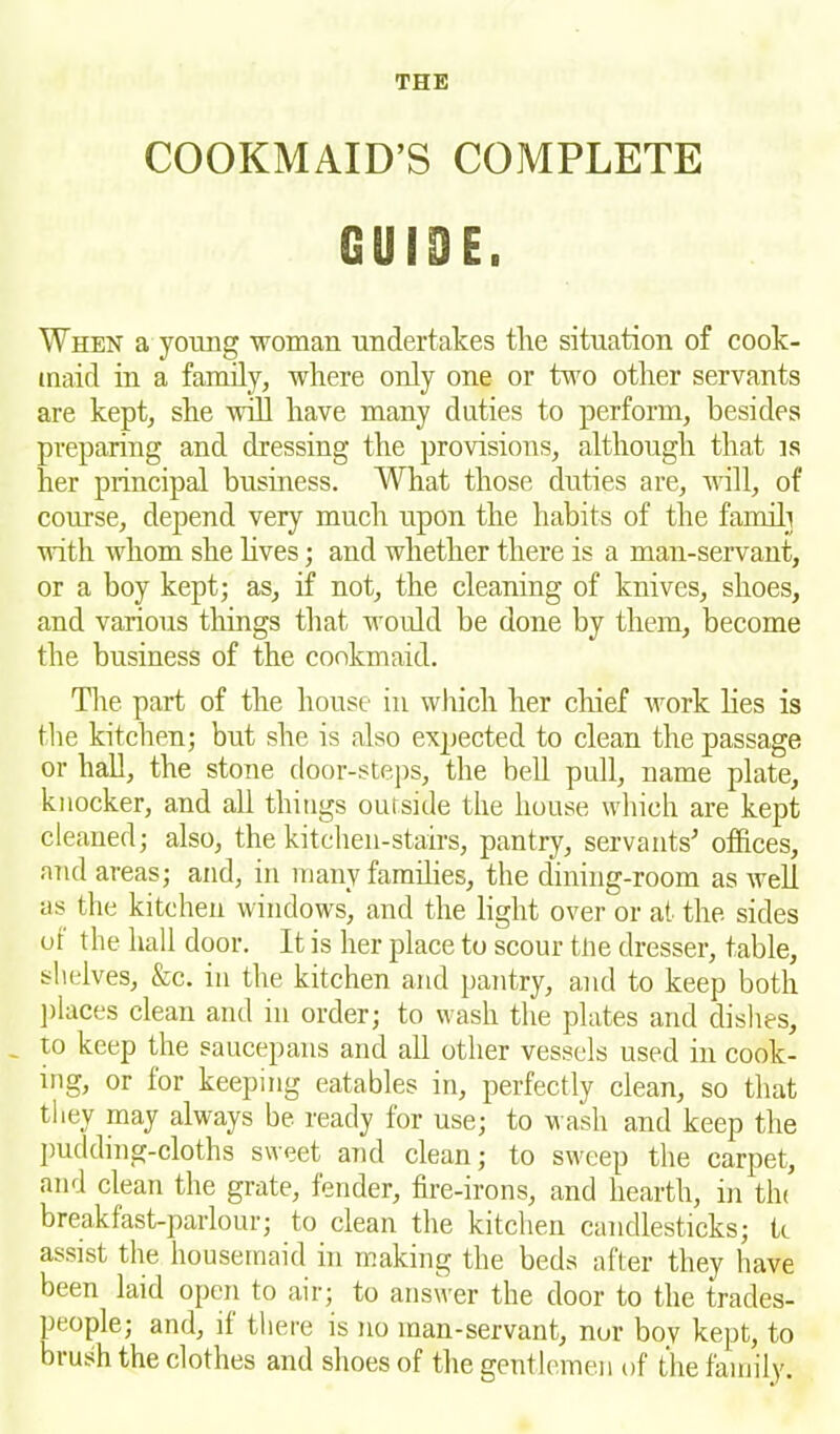 COOKMAID’S COMPLETE GUIDE. When a young woman undertakes the situation of cook- maid in a family, where only one or two other servants are kept, she will have many duties to perform, besides preparing and dressing the provisions, although that is her principal business. What those duties are, will, of course, depend very much upon the habits of the famili with whom she lives; and whether there is a man-servant, or a boy kept; as, if not, the cleaning of knives, shoes, and various things that would be done by them, become the business of the cookmaid. The part of the house in which her chief work lies is the kitchen; but she is also expected to clean the passage or hall, the stone door-steps, the bell pull, name plate, knocker, and all things outside the house which are kept cleaned; also, the kitchen-stairs, pantry, servants’ offices, and areas; and, in many families, the dining-room as well as the kitchen windows, and the light over or at the sides or the hall door. It is her place to scour tlie dresser, table, shelves, &c. in the kitchen and pantry, and to keep both places clean and in order; to wash the plates and dishes, - 10 keep the saucepans and all other vessels used in cook- ing, or for keeping eatables in, perfectly clean, so that they may always be ready for use; to w ash and keep the pudding-cloths sweet and clean; to sweep the carpet, and clean the grate, fender, fire-irons, and hearth, in tin breakfast-parlour; to clean the kitchen candlesticks; k assist the housemaid in making the beds after they have been laid open to air; to answer the door to the trades- people; and, it there is no man-servant, nor bov kept, to brush the clothes and shoes of the gentlemen of the family.