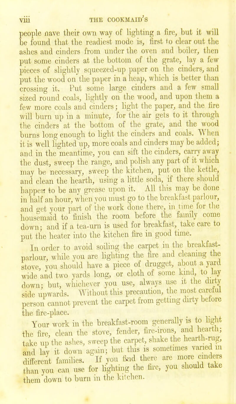 people nave their own way of lighting a fire, but it will be found that the readiest mode is, first to clear out the ashes and cinders from under the oven and boiler, then put some cinders at the bottom of the grate, lay a few pieces of slightly squeezed-up paper on the cinders, and put the wood on the paper in a heap, which is better than crossing it. Put some large cinders and a few small sized round coals, lightly on the wood, and upon them a few more coals and cinders; light the paper, and the lire will burn up in a minute, for the air gets to it through the cinders at the bottom of the grate, and the wood burns long enough to light the cinders and coals. W hen it is well lighted up, more coals and cinders may be added; and in the meantime, you can sift the cinders, carry away the dust, sweep the range, and polish any part of it which may be necessary, sweep the kitchen, put. on the kettle, and clean the hearth, using a little soda, if there should happen to be any grease upon it. All this may be done in half an hour, when you must go to the breakfast pailour, and o-et your part of the work done there, in time for the housemaid to finish the room before the family come down; and if a tea-urn is used for breakfast, take care to put the heater into the kitchen fire in good time. In order to avoid soiling the carpet in the breakfast- parlour, while you are lighting the fire and cleaning the stove, you should have a piece of drugget, about a yard wide and two yards long, or cloth of some kind, to lay down; but, whichever you use, always use it the dirty side upwards. Without this precaution, the most careful person cannot prevent the carpet from getting dirty before the fire-place. Your work in the breakfast-room generally is to light the fire, clean the stove, fender, fire-irons, and hearth; take uii the ashes, sweep the carpet, shake the hearth-rug, and lay it down again; but tins is sometimes varied m different families, “if you find there are more cinder than you can use for lighting the fire, you should take them down to burn in the kitchen.