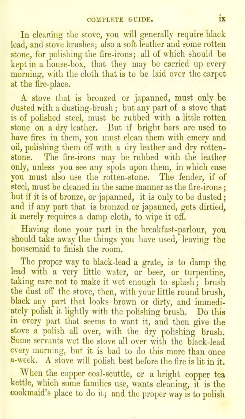 In cleaning the stove, you will generally require black lead, and stove brushes; also a soft leather and some rotten stone, for polishing the fire-irons; all of which should be kept in a house-box, that they may be carried up every morning, with the cloth that is to be laid over the carpet at the fire-place. A stove that is bronzed or japanned, must only be dusted with a dusting-brush; but any part of a stove that is of polished steel, must be rubbed with a little rotten stone on a dry leather. But if bright bars are used to have fires in them, you must clean them with emery and oil, polishing them off with a dry leather and dry rotten- stone. The fire-irons may be rubbed with the leather only, unless you see any spots upon them, in which case you must also use the rotten-stone. The fender, if of steel, must be cleaned in the same manner as the fire-irons; but if it is of bronze, or japanned, it is only to be dusted; and if any part that is bronzed or japanned, gets dirtied, it merely requires a damp cloth, to wipe it oti. Having done your part in the breakfast-parlour, you should take away the things you have used, leaving the housemaid to finish the room. The proper way to black-lead a grate, is to damp the lead with a very little water, or beer, or turpentine, taking care not to make it wet enough to splash; brush the dust off the stove, then, with your little round brush, black any part that looks brown or dirty, and immedi- ately polish it lightly with the polishing brush. Do this in every part that seems to want it, and then give the stove a polish all over, with the dry polishing brush. Some servants wet the stove all over with the black-lead every morning, but it is bad to do this more than once a-week. A stove will polish best before the fire is lit in it. When the copper coal-scuttle, or a bright copper tea kettle, which some families use, wants cleaning, it is the cook maid’s place to do it; and the proper way is to polish