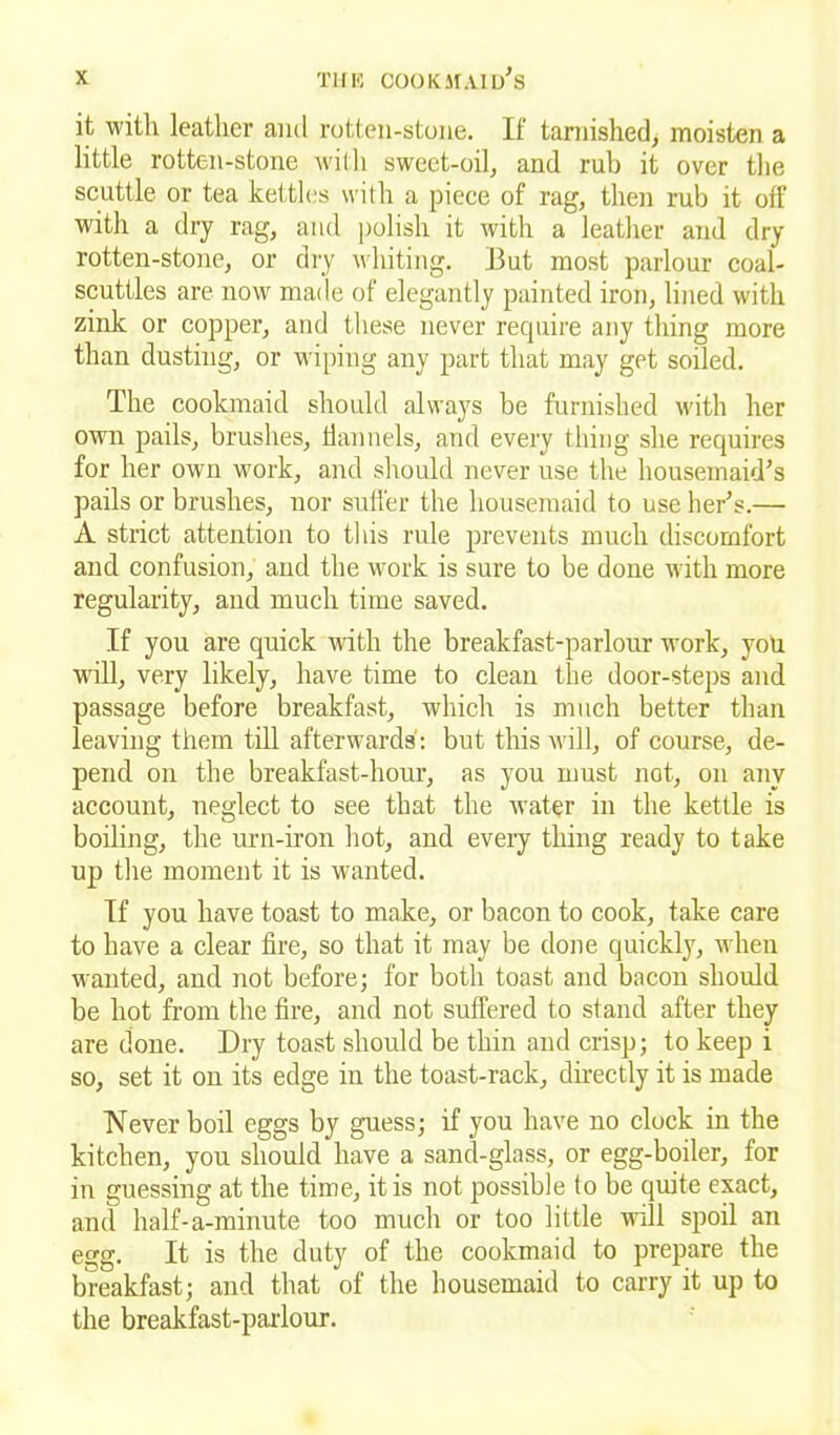 it with leather and rotten-stone. If tarnished, moisten a little rotten-stone will) sweet-oil, and rub it over the scuttle or tea kettles with a piece of rag, then rub it off with a dry rag, and polish it with a leather and dry rotten-stone, or dry whiting. But most parlour coal- scuttles are now made of elegantly painted iron, lined with zink or copper, and these never require any thing more than dusting, or wiping any part that may get soiled. The cookmaid should always be furnished with her own pails, brushes, flannels, and every thing she requires for her own work, and should never use the housemaid's pails or brushes, nor suffer the housemaid to use her's.— A strict attention to this rule prevents much discomfort and confusion, and the work is sure to be done with more regularity, and much time saved. If you are quick with the breakfast-parlour work, you will, very likely, have time to clean the door-steps and passage before breakfast, which is much better than leaving them till afterwards': but this will, of course, de- pend on the breakfast-hour, as you must not, on any account, neglect to see that the water in the kettle is boiling, the urn-iron hot, and every thing ready to take up the moment it is wanted. If you have toast to make, or bacon to cook, take care to have a clear fire, so that it may be done quickly, when wanted, and not before; for both toast and bacon should be hot from the fire, and not suffered to stand after they are done. Dry toast should be thin and crisp; to keep i so, set it on its edge in the toast-rack, directly it is made Never boil eggs by guess; if you have no clock in the kitchen, you should have a sand-glass, or egg-boiler, for in guessing at the time, it is not possible to be quite exact, and half-a-minute too much or too little will spoil an egg. It is the duty of the cookmaid to prepare the breakfast; and that of the housemaid to carry it up to the breakfast-parlour.