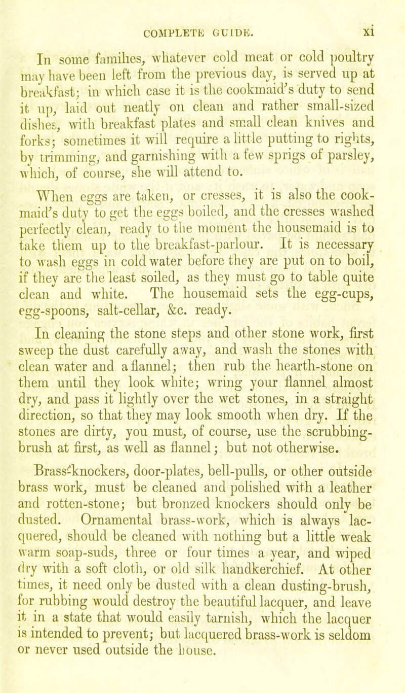 In some families, whatever cold meat or cold poultry may have been left from the previous day, is served up at breakfast; in which case it is the cookmaid’s duty to send it up, laid out neatly on clean and rather small-sized dishes, with breakfast plates and small clean knives and forks; sometimes it will require a little putting to rights, by trimming, and garnishing with a few sprigs of parsley, which, of course, she will attend to. When eggs are taken, or cresses, it is also the cook- maid’s duty to get the eggs boiled, and the cresses washed perfectly clean, ready to the moment the housemaid is to take them up to the breakfast-parlour. It is necessary to wash eggs in cold water before they are put on to boil, if they are the least soiled, as they must go to table quite clean and white. The housemaid sets the egg-cups, egg-spoons, salt-cellar, &c. ready. In cleaning the stone steps and other stone work, first sweep the dust carefully away, and wash the stones with clean water and a flannel; then rub the hearth-stone on them until they look white; wring your flannel almost dry, and pass it lightly over the wet stones, in a straight direction, so that they may look smooth when dry. If the stones are dirty, you must, of course, use the scrubbing- brush at first, as well as flannel; but not otherwise. Brass'-knockers, door-plates, bell-pulls, or other outside brass work, must be cleaned and polished with a leather and rotten-stone; but bronzed knockers should only be dusted. Ornamental brass-work, which is always lac- quered, should be cleaned with nothing but a little weak warm soap-suds, three or four times a year, and wiped dry with a soft cloth, or old silk handkerchief. At other times, it need only be dusted with a clean dusting-brush, for rubbing would destroy the beautiful lacquer, and leave it in a state that would easily tarnish, which the lacquer is intended to prevent; but lacquered brass-work is seldom or never used outside the bouse.