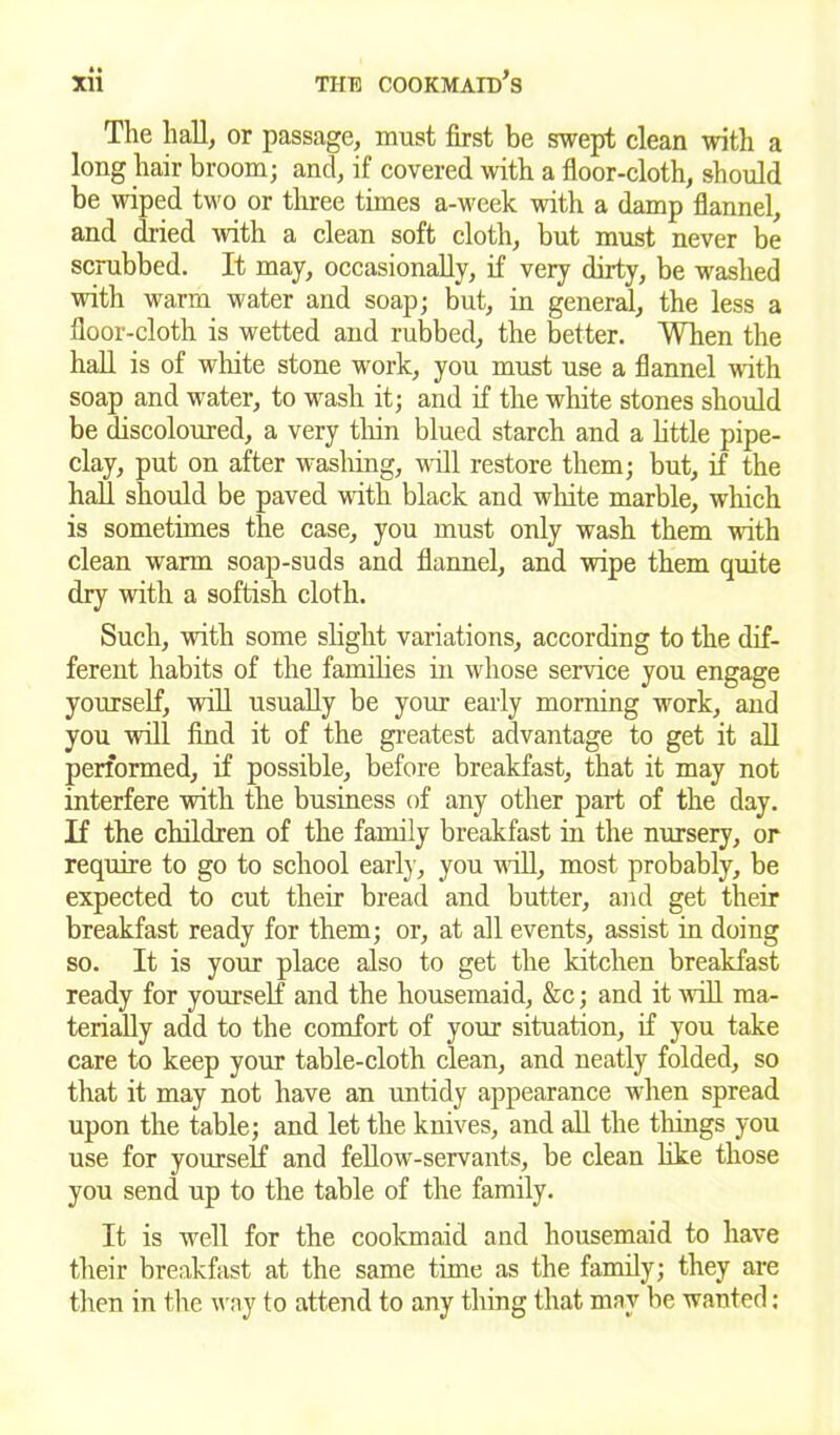 The hall, or passage, must first be swept clean with a long hair broom; and, if covered with a floor-cloth, should be wiped two or three times a-week with a damp flannel, and dried with a clean soft cloth, but must never be scrubbed. It may, occasionally, if very dirty, be washed with warm water and soap; but, in general, the less a floor-cloth is wetted and rubbed, the better. When the hall is of white stone work, you must use a flannel with soap and water, to wash it; and if the white stones should be discoloured, a very thin blued starch and a little pipe- clay, put on after washing, will restore them; but, if the hall should be paved with black and white marble, which is sometimes the case, you must only wash them noth clean warm soap-suds and flannel, and wipe them quite dry with a softish cloth. Such, with some slight variations, according to the dif- ferent habits of the families in whose service you engage yourself, will usually be your early morning work, and you will find it of the greatest advantage to get it all performed, if possible, before breakfast, that it may not interfere with the business of any other part of the day. If the children of the family breakfast in the nursery, or require to go to school earl)1, you will, most probably, be expected to cut their bread and butter, and get their breakfast ready for them; or, at all events, assist in doing so. It is your place also to get the kitchen breakfast ready for yourself and the housemaid, &c; and it will ma- terially add to the comfort of your situation, if you take care to keep your table-cloth clean, and neatly folded, so that it may not have an untidy appearance when spread upon the table; and let the knives, and all the tilings you use for yourself and fellow-servants, be clean like those you send up to the table of the family. It is well for the cookmaid and housemaid to have their breakfast at the same time as the family; they are then in the way to attend to any thing that may be wanted: