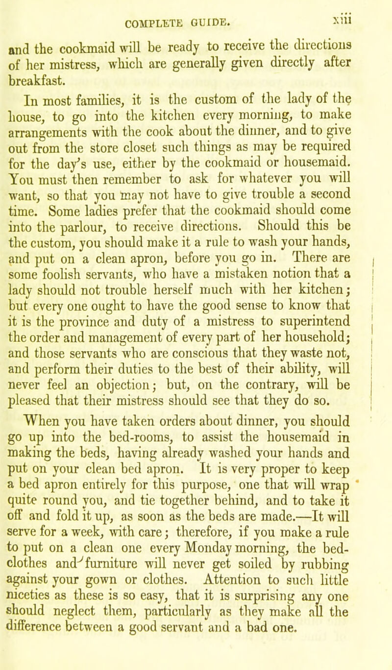 and the cookmaid will be ready to receive the directions of her mistress, which are generally given directly after breakfast. In most families, it is the custom of the lady of the house, to go into the kitchen every morning, to make arrangements with the cook about the dinner, and to give out from the store closet such things as may be required for the day’s use, either by the cookmaid or housemaid. You must then remember to ask for whatever you will want, so that you may not have to give trouble a second time. Some ladies prefer that the cookmaid should come into the parlour, to receive directions. Should this be the custom, you should make it a rule to wash your hands, and put on a clean apron, before you go in. There are some foolish servants, who have a mistaken notion that a lady should not trouble herself much with her kitchen; but every one ought to have the good sense to know that it is the province and duty of a mistress to superintend the order and management of every part of her household; and those servants who are conscious that they waste not, and perform their duties to the best of their ability, will never feel an objection; but, on the contrary, will be pleased that their mistress should see that they do so. When you have taken orders about dinner, you should go up into the bed-rooms, to assist the housemaid in making the beds, having already washed your hands and put on your clean bed apron. It is very proper to keep a bed apron entirely for this purpose, one that will wrap quite round you, and tie together behind, and to take it off and fold it up, as soon as the beds are made.—It will serve for a week, with care; therefore, if you make a rule to put on a clean one every Monday morning, the bed- clothes and^ furniture will never get soiled by rubbing against your gown or clothes. Attention to such little niceties as these is so easy, that it is surprising any one should neglect them, particularly as they make all the difference between a good servant and a bad one.