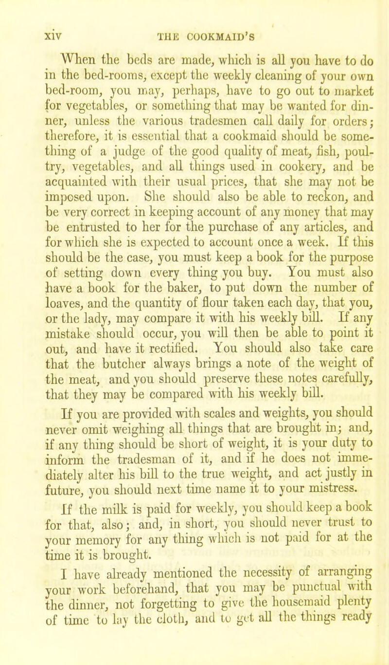 When the beds are made, which is all you have to do in the bed-rooms, except the weekly cleaning of your own bed-room, you may, perhaps, have to go out to market for vegetables, or something that may be wanted for din- ner, unless the various tradesmen call daily for orders; therefore, it is essential that a cookmaid should be some- thing of a judge of the good quality of meat, fish, poul- try, vegetables, and all things used in cookery, and be acquainted with their usual prices, that she may not be imposed upon. She should also be able to reckon, and be very correct in keeping account of any money that may be entrusted to her for the purchase of any articles, and for which she is expected to account once a week. If this should be the case, you must keep a book for the purpose of setting down every thing you buy. You must also have a book for the baker, to put down the number of loaves, and the quantity of flour taken each day, that you, or the lady, may compare it with his weekly bill. If any mistake should occur, you will then be able to point it out, and have it rectified. You should also take care that the butcher always brings a note of the weight of the meat, and you should preserve these notes carefully, that they may be compared with his weekly bill. If you are provided with scales and weights, you should never omit weighing all things that are brought in; and, if any thing should be short of weight, it is your duty to inform the tradesman of it, and if he does not imme- diately alter his bill to the true weight, and act justly in future, you should next time name it to your mistress. If the milk is paid for weekly, you should keep a book for that, also; and, in short, you should never trust to your memory for any thing which is not paid for at the time it is brought. I have already mentioned the necessity of arranging your work beforehand, that you may be punctual with the dinner, not forgetting to give the housemaid plenty of time to lay the cloth, and to get all the things ready