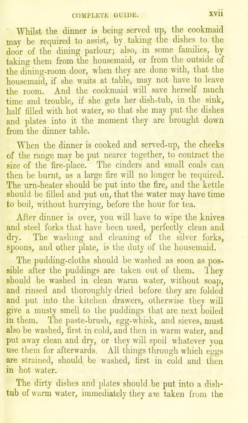 Whilst the dinner is being served up, the cookmaid may be required to assist, by taking the dishes to the door of the dining parlour; also, in some families, by taking them from the housemaid, or from the outside of the dining-room door, when they are done with, that the housemaid, if she waits at table, may not have to leave the room. And the cookmaid will save herself much time and trouble, if she gets her dish-tub, in the sink, half filled with hot water, so that she may put the dishes and plates into it the moment they are brought down from the dinner table. When the dinner is cooked and served-up, the cheeks of the range may be put nearer together, to contract the size of the fire-place. The cinders and small coals can then be burnt, as a large the wall no longer be required. The urn-heater should be put into the fire, and the kettle should be filled and put on, that the water may have time to boil, without hurrying, before the hour for tea. After dinner is over, you will have to wipe the knives and steel forks that have been used, perfectly clean and dry. The washing and cleaning of the silver forks, spoons, and other plate, is the duty of the housemaid. The pudding-cloths should be washed as soon as pos- sible after the puddings are taken out of them. They should be washed in clean warm water, without soap, and rinsed and thoroughly dried before they are folded and put into the kitchen drawers, otherwise they will give a musty smell to the puddings that are next boiled in them. The paste-brush, egg-whisk, and sieves, must also be washed, first in cold, and then in warm water, and put away clean and dry, or they will spoil wiiatever you use them for afterwards. All things through which eggs are strained, should be washed, first in cold and then in hot water. The dirty dishes and plates should be put into a dish- tub of warm water, immediately they a\e taken from the