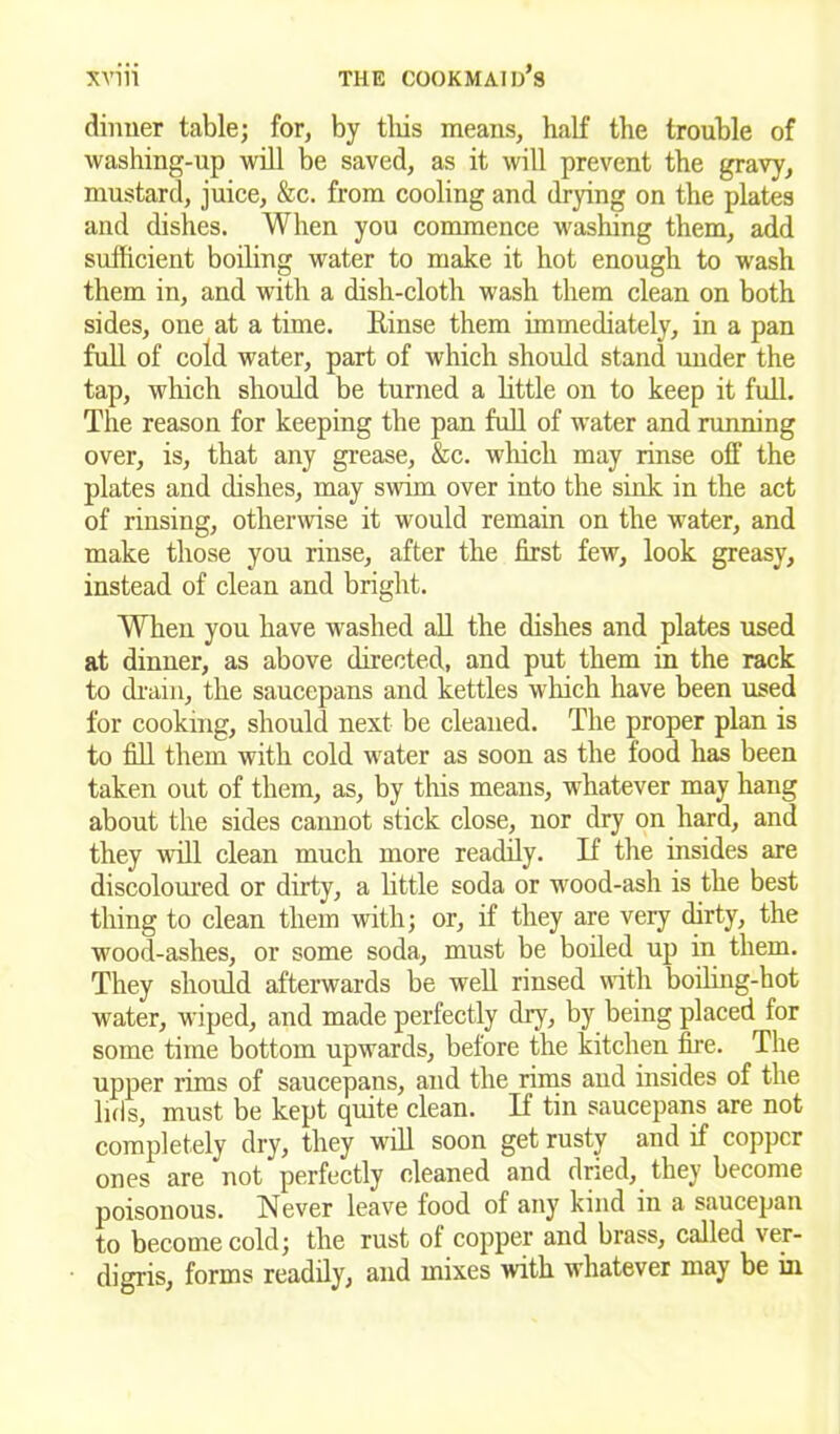 dinner table; for, by this means, half the trouble of washing-up will be saved, as it will prevent the gravy, mustard, juice, &c. from cooling and drying on the plates and dishes. When you commence washing them, add sufficient boiling water to make it hot enough to wash them in, and with a dish-cloth wash them clean on both sides, one at a time. Binse them immediately, in a pan full of cold water, part of which should stand under the tap, which should be turned a little on to keep it full. The reason for keeping the pan full of water and running over, is, that any grease, &c. which may rinse off the plates and dishes, may swim over into the sink in the act of rinsing, otherwise it would remain on the water, and make those you rinse, after the first few, look greasy, instead of clean and bright. When you have washed all the dishes and plates used at dinner, as above directed, and put them in the rack to drain, the saucepans and kettles which have been used for cooking, should next be cleaned. The proper plan is to fill them with cold water as soon as the food has been taken out of them, as, by this means, whatever may hang about the sides cannot stick close, nor dry on hard, and they will clean much more readily. If the insides are discoloured or dirty, a little soda or wood-ash is the best thing to clean them with; or, if they are very dirty, the wood-ashes, or some soda, must be boiled up in them. They should afterwards be well rinsed with boiling-hot water, wiped, and made perfectly dry, by being placed for some time bottom upwards, before the kitchen fire. The upper rims of saucepans, and the rims and insides of the lids, must be kept quite clean. If tin saucepans are not completely dry, they will soon get rusty and if copper ones are not perfectly cleaned and dried, they become poisonous. Never leave food of any kind in a saucepan to become cold; the rust of copper and brass, called ver- digris, forms readily, and mixes with whatever may be in