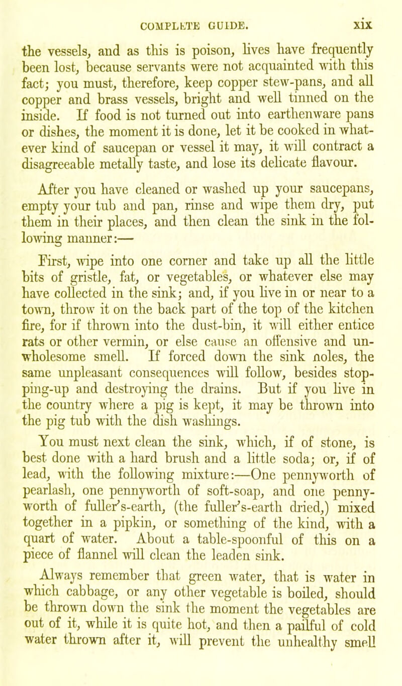 the vessels, and as this is poison, lives have frequently been lost, because servants were not acquainted with this fact; you must, therefore, keep copper stew-pans, and all copper and brass vessels, bright and well tinned on the inside. If food is not turned out into earthenware pans or dishes, the moment it is done, let it be cooked in Avliat- ever kind of saucepan or vessel it may, it will contract a disagreeable metally taste, and lose its delicate flavour. After you have cleaned or washed up your saucepans, empty your tub and pan, rinse and wipe them dry, put them in their places, and then clean the sink in the fol- lowing manner:— First, wipe into one corner and take up all the little bits of gristle, fat, or vegetables, or whatever else may have collected in the sink; and, if you live in or near to a town, throw it on the back part of the top of the kitchen fire, for if thrown into the dust-bin, it will either entice rats or other vermin, or else cause an offensive and un- wholesome smell. If forced down the sink noles, the same unpleasant consequences will follow, besides stop- ping-up and destroying the drains. But if you live in the country where a pig is kept, it may be thrown into the pig tub with the dish washings. You must next clean the sink, which, if of stone, is best done with a hard brush and a little soda; or, if of lead, with the following mixture:—One pennyworth of pearlash, one pennyworth of soft-soap, and one penny- worth of fullerts-earth, (the fullerts-earth dried,) mixed together in a pipkin, or something of the kind, with a quart of water. About a table-spoonful of this on a piece of flannel will clean the leaden sink. Always remember that green water, that is water in which cabbage, or any other vegetable is boiled, should be thrown down the sink the moment the vegetables are out of it, while it is quite hot, and then a pailful of cold water thrown after it, will prevent the unhealthy smell