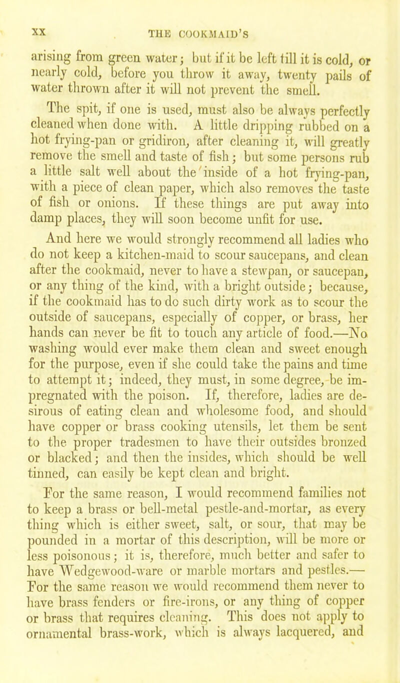 •irising from green water; but if it be left till it is cold, or nearly cold, before you throw it away, twenty pails of water thrown after it will not prevent the smell. The spit, if one is used, must also be always perfectly cleaned when done with. A little dripping rubbed on a hot frying-pan or gridiron, after cleaning it, will greatly remove the smell and taste of fish ; but some persons rub a little salt well about the inside of a hot frying-pan, with a piece of clean paper, which also removes the taste of fish or onions. If these things are put away into damp places, they will soon become unfit for use. And here we would strongly recommend all ladies who do not keep a kitchen-maid to scour saucepans, and clean after the cookmaid, never to have a stewpan, or saucepan, or any thing of the kind, with a bright outside; because, if the cookmaid has to do such dirty work as to scour the outside of saucepans, especially of copper, or brass, her hands can never be fit to touch any article of food.—No washing would ever make them clean and sweet enough for the purpose, even if she could take the pains and time to attempt it; indeed, they must, in some degree, be im- pregnated with the poison. If, therefore, ladies are de- sirous of eating clean and wholesome food, and should have copper or brass cooking utensils, let them be sent to the proper tradesmen to have their outsides bronzed or blacked; and then the insides, which should be well tinned, can easily be kept clean and bright. For the same reason, I would recommend families not to keep a brass or bell-metal pestle-and-mortar, as every thing which is either sweet, salt, or sour, that may be pounded in a mortar of this description, will be more or less poisonous; it is, therefore, much better and safer to have Wedgewood-ware or marble mortars and pestles.— For the same reason we would recommend them never to have brass fenders or fire-irons, or any thing of copper or brass that requires cleaning. This does not apply to ornamental brass-work, which is always lacquered, and