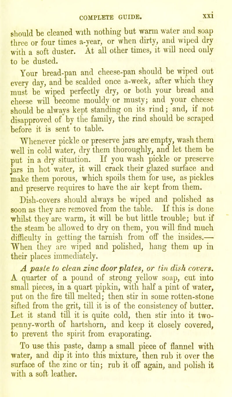 should be cleaned with nothing but warm water and soap three or four times a-year, or when dirty, and wiped dry with a soft duster. At all other times, it will need only to be dusted. Your bread-pan and cheese-pan should be wiped out every day, and be scalded once a-week, after which they must be wiped perfectly dry, or both your bread and cheese will become mouldy or musty; and your cheese should be always kept standing on its rind; and, if not disapproved of by the family, the rind should be scraped before it is sent to table. Whenever pickle or preserve jars are empty, wash them well in cold water, dry them thoroughly, and let them be put in a dry situation. If you wash pickle or preserve jars in hot water, it will crack their glazed surface and make them porous, which spoils them for use, as pickles and preserve requires to have the air kept from them. Dish-covers should always be wiped and polished as soon as they are removed from the table. If this is done whilst they are warm, it will be but little trouble; but if the steam be allowed to dry on them, you will find much difficulty in getting the tarnish from off* the insides.— When they are wiped and polished, hang them up in their places immediately. A paste to clean zinc door plates, or tin dish covers. A quarter of a pound of strong yellow soap, cut into small pieces, in a quart pipkin, with half a pint of water, put on the fire till melted; then stir in some rotten-stone sifted from the grit, till it is of the consistency of butter. Let it stand till it is quite cold, then stir into it two- penny-worth of hartshorn, and keep it closely covered, to prevent the spirit from evaporating. To use this paste, damp a small piece of flannel with water, and dip it into this mixture, then rub it over the surface of the zinc or tin; rub it off again, and polish it with a soft leather.