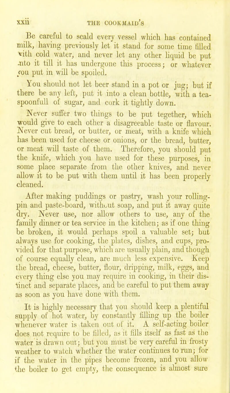 Be careful to scald every vessel which lias contained milk, having previously let it stand for some time filled *ith cold water, and never let any other liquid be put -Tito it till it has undergone this process; or whatever you put in will be spoiled. You should not let beer stand in a pot or jug; but if there be any left, put it into a clean bottle, with a tea- spoonfull of sugar, and cork it tightly down. Never suffer two things to be put tegether, which would give to each other a disagreeable taste or flavour. Never cut bread, or butter, or meat, with a knife which has been used for cheese or onions, or the bread, butter, or meat will taste of them. Therefore, you should put the knife, which you have used for these purposes, in some place separate from the other knives, and never allow it to be put with them until it has been properly cleaned. After making puddings or pastry, wash your rolling- pin and paste-board, without soap, and put it away quite dry. Never use, nor allow others to use, any of the family dinner or tea service in the kitchen; as if one tiling be broken, it would perhaps spoil a valuable set; but always use for cooking, the plates, dishes, and cups, pro- vided for that purpose, which are usually plain, and though of course equally clean, are much less expensive. Keep the bread, cheese, butter, flour, dripping, milk, eggs, and every tiling else you may require in cooking, in their dis- tinct and separate places, and be careful to put them away as soon as you have done with them. It is liigldy necessary that you should keep a plentiful supply of hot water, by constantly filling up the boiler whenever water is taken out of it. A self-acting boiler does not require to be filled, as it fills itself as fast as the water is drawn out; but you must be very careful in frosty weather to watch whether the water continues to run; for if the water in the pipes become frozen, and you allow the boiler to get empty, the consequence is almost sure