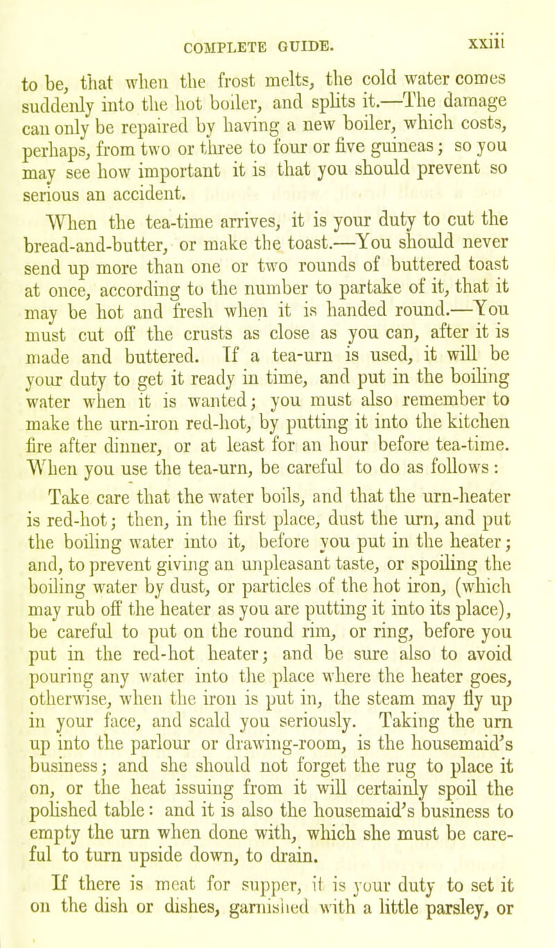 to be, that when the frost melts, the cold water comes suddenly into the hot boiler, and splits it—The damage can only be repaired by having a new boiler, which costs, perhaps, from two or three to four or five guineas; so you may see how important it is that you should prevent so serious an accident. When the tea-time arrives, it is your duty to cut the bread-and-butter, or make the toast.—You should never send up more than one or two rounds of buttered toast at once, according to the number to partake of it, that it may be hot and fresh when it is handed round.—You must cut off the crusts as close as you can, after it is made and buttered, ff a tea-urn is used, it will be your duty to get it ready in time, and put in the boiling water when it is wanted; you must also remember to make the urn-iron red-hot, by putting it into the kitchen fire after dinner, or at least for an hour before tea-time. When you use the tea-urn, be careful to do as follows: Take care that the water boils, and that the urn-heater is red-hot; then, in the first place, dust the urn, and put the boiling water into it, before you put in the heater; and, to prevent giving an unpleasant taste, or spoiling the boiling water by dust, or particles of the hot iron, (which may rub off the heater as you are putting it into its place), be careful to put on the round rim, or ring, before you put in the red-hot heater; and be sure also to avoid pouring any water into the place where the heater goes, otherwise, when the iron is put in, the steam may fiy up in your face, and scald you seriously. Taking the urn up into the parlour or drawing-room, is the housemaid’s business; and she should not forget the rug to place it on, or the heat issuing from it will certainly spoil the polished table: and it is also the housemaid’s business to empty the urn when done with, which she must be care- ful to turn upside down, to drain. If there is meat for supper, it is your duty to set it on the dish or dishes, garnished with a little parsley, or