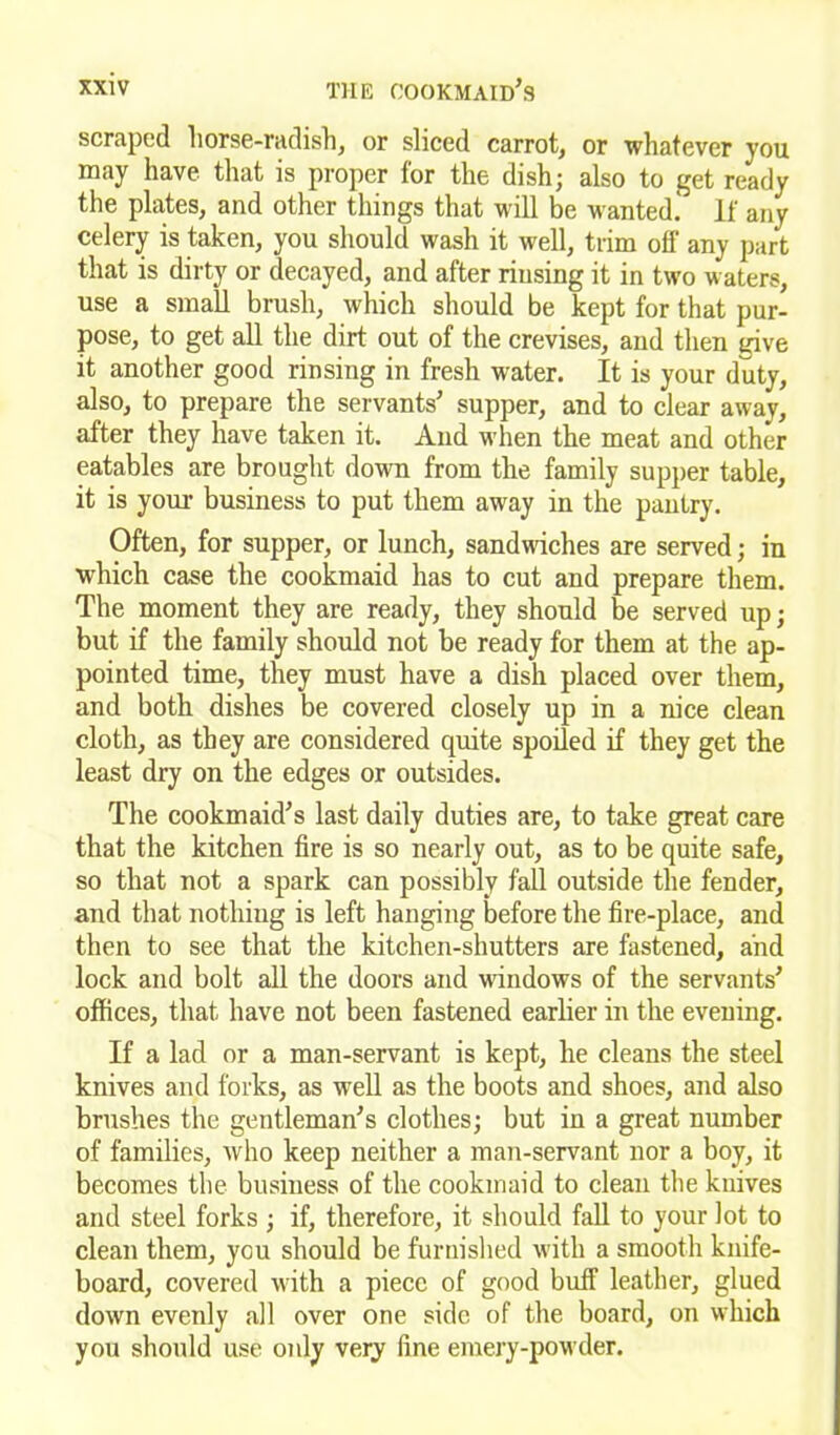 scraped horse-radish, or sliced carrot, or whatever you may have that is proper for the dish; also to get ready the plates, and other things that will be wanted. If any celery is taken, you should wash it well, trim off any part that is dirty or decayed, and after rinsing it in two waters, use a small brush, which should be kept for that pur- pose, to get all the dirt out of the crevises, and then give it another good rinsing in fresh water. It is your duty, also, to prepare the servants’ supper, and to clear away, after they have taken it. And when the meat and other eatables are brought down from the family supper table, it is your business to put them away in the pantry. Often, for supper, or lunch, sandwiches are served; in which case the cookmaid has to cut and prepare them. The moment they are ready, they should be served up; but if the family should not be ready for them at the ap- pointed time, they must have a dish placed over them, and both dishes be covered closely up in a nice clean cloth, as they are considered quite spoiled if they get the least dry on the edges or outsides. The cookmaid’s last daily duties are, to take great care that the kitchen fire is so nearly out, as to be quite safe, so that not a spark can possibly fall outside the fender, and that nothing is left hanging before the fire-place, and then to see that the kitchen-shutters are fastened, and lock and bolt all the doors and windows of the servants’ offices, that have not been fastened earlier in the evening. If a lad or a man-servant is kept, he cleans the steel knives and forks, as well as the boots and shoes, and also brushes the gentleman’s clothes; but in a great number of families, who keep neither a man-servant nor a boy, it becomes the business of the cookmaid to clean the knives and steel forks ; if, therefore, it should fall to your lot to clean them, you should be furnished with a smooth knife- board, covered with a piece of good buff leather, glued down evenly all over one side of the board, on which you should use only very fine emery-powder.