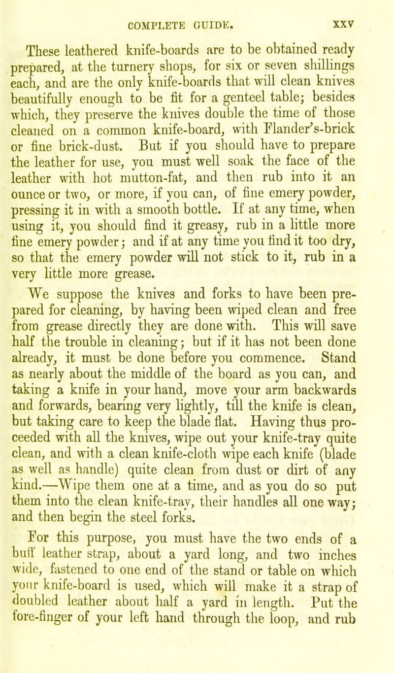 These leathered knife-boards are to be obtained ready prepared, at the turnery shops, for six or seven shillings each, and are the only knife-boards that will clean knives beautifully enough to be fit for a genteel table; besides which, they preserve the knives double the time of those cleaned on a common knife-board, with FlandePs-brick or fine brick-dust. But if you should have to prepare the leather for use, you must well soak the face of the leather with hot mutton-fat, and then rub into it an ounce or two, or more, if you can, of fine emery powder, pressing it in with a smooth bottle. If at any time, when using it, you should find it greasy, rub in a little more fine emery powder; and if at any time you find it too dry, so that the emery powder will not stick to it, rub in a very little more grease. We suppose the knives and forks to have been pre- pared for cleaning, by having been wiped clean and free from grease directly they are done with. This will save half the trouble in cleaning; but if it has not been done already, it must be done before you commence. Stand as nearly about the middle of the board as you can, and taking a knife in your hand, move your arm backwards and forwards, bearing very lightly, till the knife is clean, but taking care to keep the blade flat. Having thus pro- ceeded with all the knives, wipe out your knife-tray quite clean, and with a clean knife-cloth wipe each knife (blade as well as handle) quite clean from dust or dirt of any kind.—Wipe them one at a time, and as you do so put them into the clean knife-trav, their handles all one way; and then begin the steel forks. Bor this purpose, you must have the two ends of a butt' leather strap, about a yard long, and two inches wide, fastened to one end of the stand or table on which your knife-board is used, which will make it a strap of doubled leather about half a yard in length. Put the fore-finger of your left hand through the loop, and rub