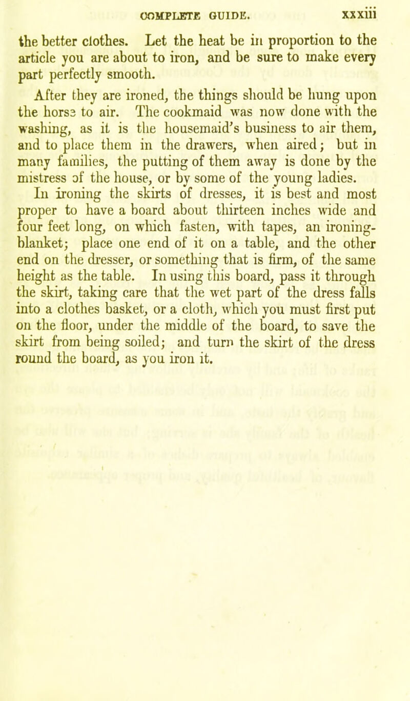 the better clothes. Let the heat be in proportion to the article you are about to iron, and be sure to make every part perfectly smooth. After they are ironed, the things should be hung upon the horse to air. The cookmaid was now done with the washing, as it is the housemaid’s business to air them, and to place them in the drawers, when aired; but in many families, the putting of them away is done by the mistress of the house, or by some of the young ladies. In ironing the skirts of dresses, it is best and most proper to have a board about thirteen inches wide and four feet long, on which fasten, with tapes, an ironing- blanket; place one end of it on a table, and the other end on the dresser, or something that is firm, of the same height as the table. In using this board, pass it through the skirt, taking care that the wet part of the dress falls into a clothes basket, or a cloth, which you must first put on the floor, under the middle of the board, to save the skirt from being soiled; and turn the skirt of the dress round the board, as you iron it.