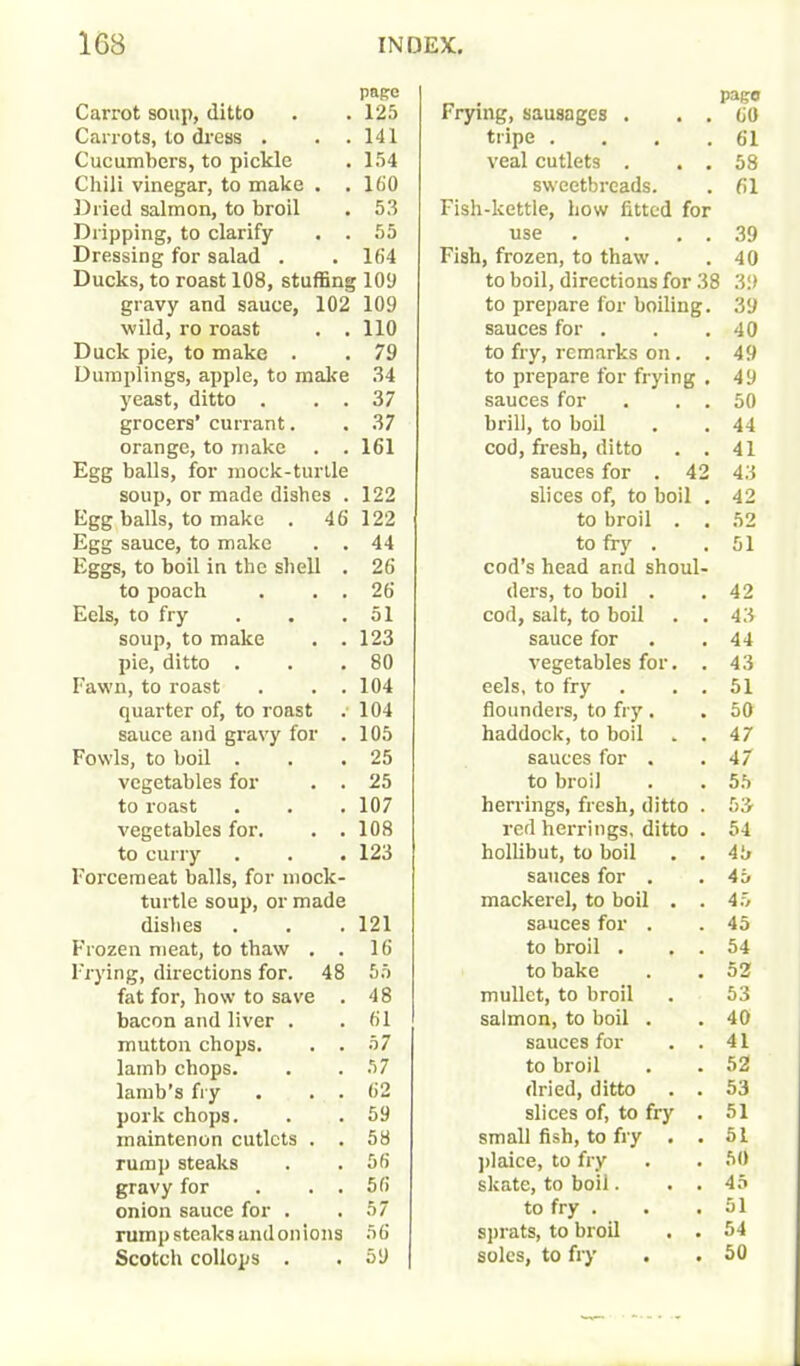 Carrot soup, ditto Carrots, to dress . . . Cucumbers, to pickle Chili vinegar, to make . . Dried salmon, to broil Dripping, to clarify . . Dressing for salad . Ducks, to roast 108, stuffing gravy and sauce, 102 wild, ro roast . . Duck pie, to make . Dumplings, apple, to make yeast, ditto . . . grocers’ currant. orange, to make . . Egg balls, for mock-turtle soup, or made dishes . Egg balls, to make . 46 Egg sauce, to make . . Eggs, to boil in the shell . to poach . . . Eels, to fry soup, to make . . pie, ditto . Fawn, to roast . . . quarter of, to roast sauce and gravy for . Fowls, to boil . vegetables for . . to roast vegetables for. . . to curry Forcemeat balls, for mock- turtle soup, or made dishes Frozen meat, to thaw . . Frying, directions for. 48 fat for, how to save . bacon and liver . mutton chops. . . lamb chops, lamb’s fry . . . pork chops, maintenon cutlets . . rump steaks gravy for . . . onion sauce for . rump steaks and on ions Scotch collops . Frying, sausages . . . papo 66 tripe . . . . 61 veal cutlets . . . 58 sweetbreads. 61 Fish-kettle, how fitted for use . . . . 39 Fish, frozen, to thaw. 40 to boil, directions for 38 39 to prepare for boiling. 39 sauces for . 40 to fry, remarks on. . 49 to prepare for frying . 49 sauces for . . . 50 brill, to boil 44 cod, fresh, ditto . . 41 sauces for . 42 43 slices of, to boil . 42 to broil . . 52 to fry . 51 cod’s head and shoul- ders, to boil . 42 cod, salt, to boil . . 43 sauce for 44 vegetables for. . 43 eels, to fry . . 51 flounders, to fry. haddock, to boil . . 50 47 sauces for . 47 to broil 55 herrings, fresh, ditto . 53 red herrings, ditto . 54 hollibut, to boil . . 45 sauces for . 45 mackerel, to boil . . 45 sauces for . 45 to broil . . . 54 to bake 52 mullet, to broil 53 salmon, to boil . 40 sauces for . . 41 to broil 52 dried, ditto . . 53 slices of, to fry . 51 small fish, to fry . . 51 plaice, to fry 50 skate, to boil. . . 45 to fry . 51 sprats, to broil . . 54 soles, to fry . . 50 pape 125 141 154 160 53 55 164 ■109 109 110 79 34 37 37 161 122 122 44 26 26 51 123 80 104 104 105 25 25 107 108 123 121 16 55 48 61 57 57 62 59 58 56 56 57 56 59