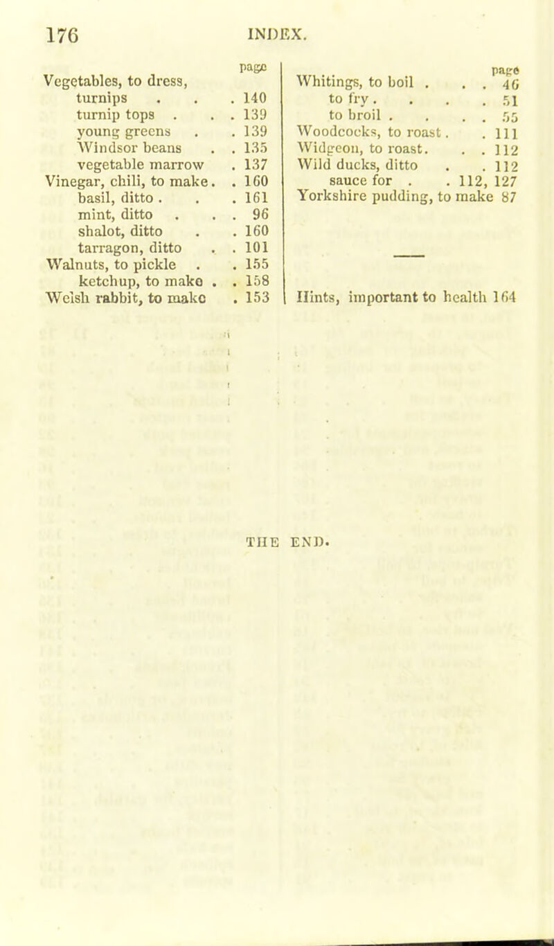 Vegetables, to dress, turnips turnip tops . . . young greens Windsor beans . . vegetable marrow Vinegar, chili, to make. . basil, ditto . mint, ditto . . . shalot, ditto tarragon, ditto . . Walnuts, to pickle ketchup, to mako . . Welsh rabbit, to make •’» i I i l Whitings, to boil . page . . 46 to fry. . 51 to broil . . . 55 Woodcocks, to roast. . Ill Widgeon, to roast. . .112 Wild ducks, ditto . 112 sauce for . .112, 127 Yorkshire pudding, to make 87 Hints, important to health l(i4 page 140 139 139 135 137 1G0 161 96 160 101 155 158 153 THE END