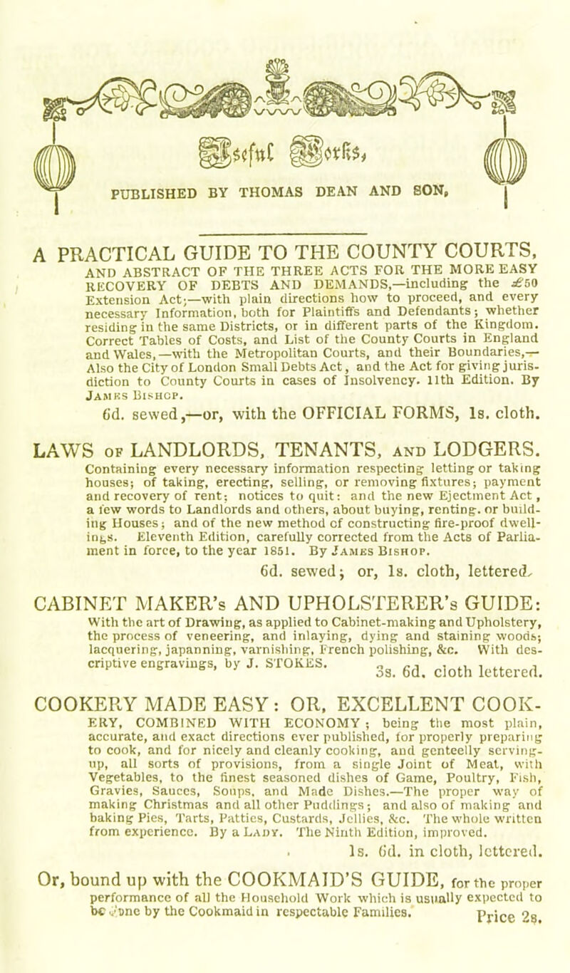 A PRACTICAL GUIDE TO THE COUNTY COURTS, AND ABSTRACT OF THE THREE ACTS FOR THE MORE EASY RECOVERY OF DEBTS AND DEMANDS,—including the £50 Extension Act;—with plain directions how to proceed, and every necessary Information, both for Plaintiffs and Defendants; whether residing in the same Districts, or in different parts of the Kingdom. Correct Tables of Costs, and List of the County Courts in England and Wales,—with the Metropolitan Courts, and their Boundaries,-r- Also the City of London Small Debts Act, and the Act for giving juris, diction to County Courts in cases of Insolvency. 11th Edition. By Jamks Bishop. 6d. sewed,—or, with the OFFICIAL FORMS, Is. cloth. LAWS of LANDLORDS, TENANTS, and LODGERS. Containing every necessary information respecting letting or taking houses; of taking, erecting, selling, or removing fixtures; payment and recovery of rent; notices to quit: and the new Ejectment Act, a few words to Landlords and others, about buying, renting, or build- ing Houses; and of the new method cf constructing fire-proof dwell- ings. Eleventh Edition, carefully corrected from the Acts of Parlia- ment in force, to the year 1851. By Jambs Bishop. 6d. sewed; or, Is. cloth, lettered^ CABINET MAKER’S AND UPHOLSTERER’S GUIDE: With the art of Drawing, as applied to Cabinet-making and Upholstery, the process of veneering, and inlaying, dying and staining woods; lacquering, japanning, varnishing, French polishing, &c. With des- criptive engravings, by J. STOKES. 3g ^ c](Jth kttered> COOKERY MADE EASY : OR. EXCELLENT COOK- ERY, COMBINED WITH ECONOMY ; being the most plain, accurate, and exact directions ever published, for properly preparing to cook, and for nicely and cleanly cooking, and genteelly serving- up, all sorts of provisions, from a single Joint of Meat, with Vegetables, to the finest seasoned dishes of Game, Poultry, Fish, Gravies, Sauces, Soups, and Made Dishes.—The proper way of making Christmas and all other Puddings; and also of making and baking Pies, Tarts, Patties, Custards, Jellies, Sec. The whole written from experience. By a Lady. The Ninth Edition, improved. Is. (id. in cloth, lettered. Or, bound up with the COOKMAID’S GUIDE, for the proper performance of all the Household Work which is usually expected to be ysne by the Cookmaid in respectable Families. Price ?s