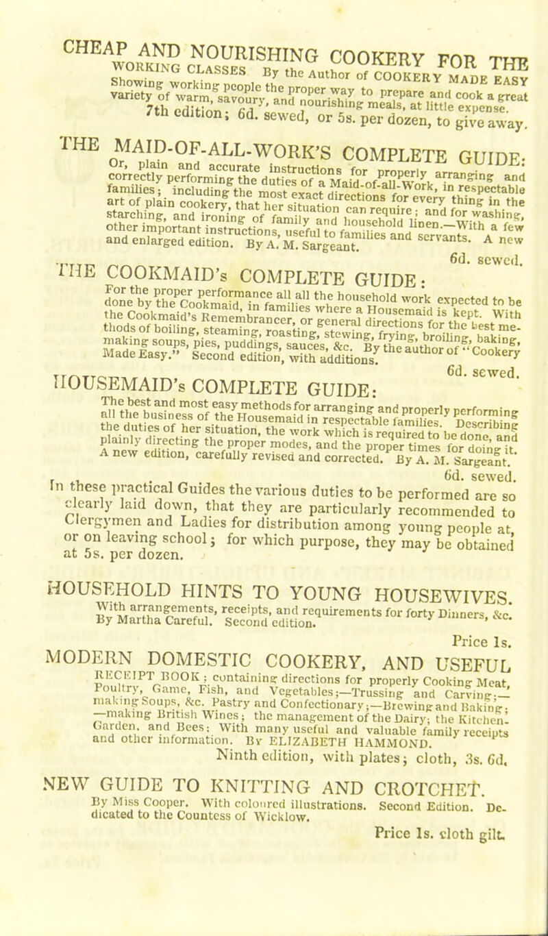 CHE£22rai£?2S£ *25,™ 7th edition; 6d. sewed, or 5s. per dozen, to giveaway. 1HE (¥AJ2'of/all'work’s complete GUIDE- 6d. sewed. 1 HE COOKMAID’s COMPLETE GUIDE • 6d, sewed HOUSEMAID’S COMPLETE GUIDE- A new edition, carefully revised and corrected. By A. AI. Sargeant.' . 6d. sewed. In these practical Guides the various duties to be performed are so clearly laid down, that they are particularly recommended to Clergymen and Ladies for distribution among young people at or on leaving school; for which purpose, they may be obtained at 5s. per dozen. HOUSEHOLD HINTS TO YOUNG HOUSEWIVES. i!^tI'i,artrlail??rriT(;S’ receipts- aml requirements for forty Dinners, &c! By Martha Careful. Second edition. Price Is. MODERN DOMESTIC COOKERY, AND USEFUL RECEIPT BOOK; containing directions for properly Cooking- Meat Poultry, Game, Fish, and Vegetables;—Trussing and Carving -! making Soups, &c. Pastry and ConfectionaryBrewing and Baking • —making British Wines; the management of the Dairy; the Kitchenl Garden, and Bees; With many useful and valuable family receipts and other information. Bv ELIZABETH HAMMOND. Ninth edition, with plates; cloth, 3s. Gd. NEW GUIDE TO KNITTING AND CROTCHEt1. By Miss Cooper. With coloured illustrations. Second Edition. De- dicated to the Countess of Wicklow. Price Is. sloth gilt.