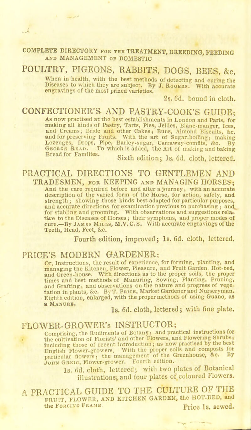 COMPLETE DIRECTORY for the TREATMENT, BREEDING, FEEDING and MANAGEMENT of DOMESTIC POULTRY, PIGEONS, RABBITS, DOGS, BEES, &c, When in health, with the best methods of detecting and curing the Diseases to which they are subject. By J. Rogers. With accurate engravings of the most prized varieties. 2s. 6(1. bound in cloth. CONFECTIONER’S- AND PASTRY-COOK’S GUIDE; As now practised at the best establishments in London and Paris, for making all kinds of Pastry, Tarts, Pies, Jellies, Blanc-manger, Ices, and Creams; llride and other Cakes; Buns, Almond Biscuits, Ac. and for preserving Fruits. With the art of Sugar-boiling; making Lozenges, Drops, Pipe, Barley-sugar, Carraway-comfits, &c. By George Read. To which is added, the Art of making and baking Bread for Families. ^ ]g< ^ doth> letteref]> PRACTICAL DIRECTIONS TO GENTLEMEN AND TRADESMEN, for KEEPING and MANAGING HORSES; And the care required before and after a journey; with an accurate description of the varied form of the Horse, for action, safety, and strength; showing those kinds best adapted for particular purposes, and accurate directions for examination previous to purchasing ; and for stabling and grooming. With observations and suggestions rela- tive to the Diseases of Horses ; their symptoms, and proper modes of cure.—By James Minns, M.V.C. S. With accurate engravings of the Teeth, Head, Feet, &c. Fourth edition, improved; Is. 6d. cloth, lettered. PRICE’S MODERN GARDENER; Or, Instructions, the result of experience, for forming, planting, and managing the Kitchen, Flower, Pleasure, and Fruit Garden. Hot-Ded, and Green-house. With directions as to the proper soils, the proper times and best methods of Manuring, Sowing, Planting, Pruning, and Grafting; and observations on the nature and progress of vege- tation in plants, &c. By T. Price, Market Gardener and Nurseryman. Eighth edition, enlarged, with the proper methods of using Guano, as a Manure. Is. 6d. cloth, lettered; with fine plate. FLOWER-GROWER’s INSTRUCTOR; Comprising, the Rudiments of Botany; and practical instructions for • the cultivation of Florists’ and other Flowers, and Flowering Shrubs; Including those of recent introduction ; as now practised by the best English Flower-growers. With the proper soils and composts for particular flowers; the management of the Greenhouse, &c. By John Gitum, Flower-grower. Fourth edition. Is. (id. cloth, lettered; with two plates of Botanical illustrations, and lour plates of,coloured Flowers. A PRACTICAL GUIDE TO THE CULTURE OF THE FRUIT, FLOWER, AND KITCHEN GARDEN, the HOT-BED, and the Forcino Frame. Price Is. sewed.