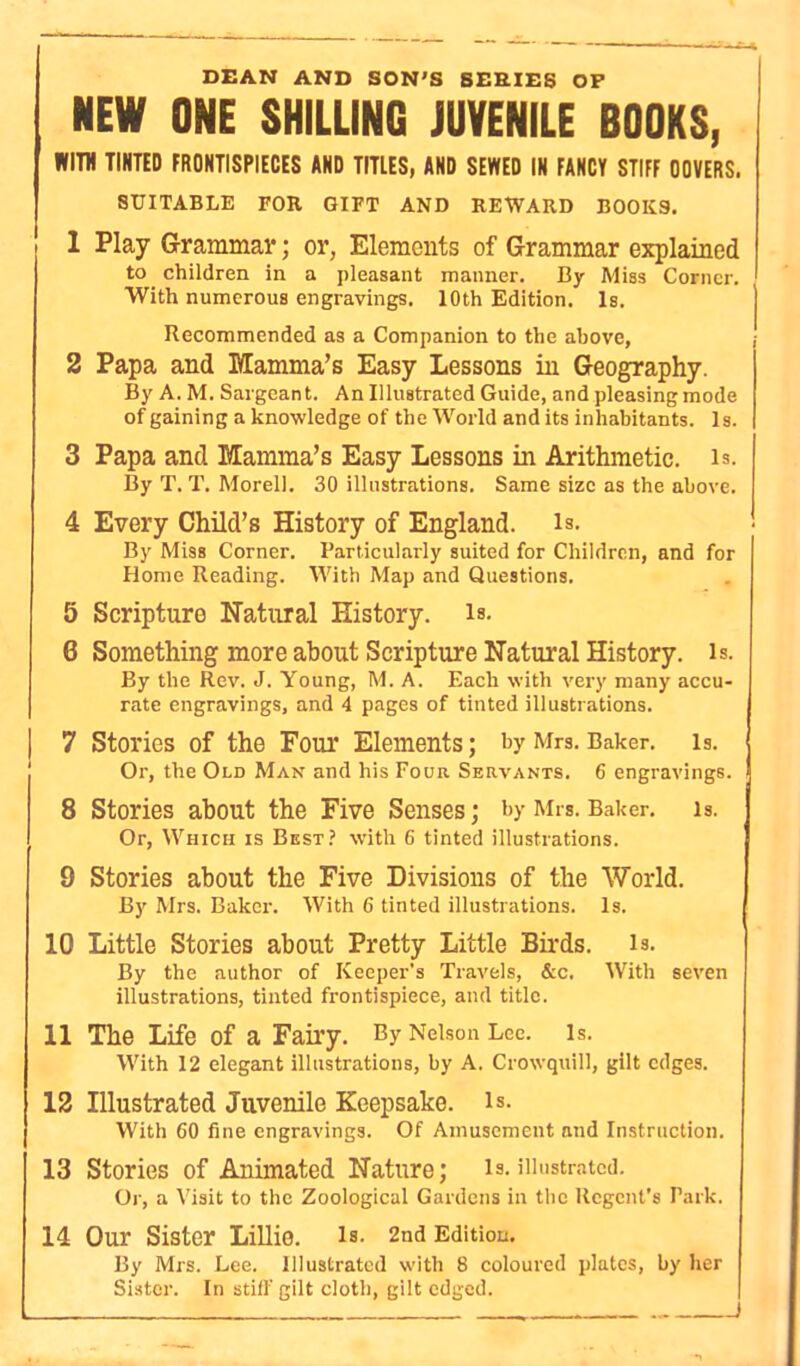 DEAN AND SON'S SERIES OP NEW ONE SHILLING JUVENILE BOOKS, WITH TINTED FRONTISPIECES AND TITLES, AND SEWED IN FANCY STIFF OOVERS. SUITABLE FOR GIFT AND REWARD BOOKS. 1 Play Grammav; or, Elements of Grammar explained to children in a pleasant manner. By Miss Corner. With numerous engravings. 10th Edition. Is. Recommended as a Companion to the above, 2 Papa and Mamma’s Easy Lessons in Geography. By A. M. Sargeant. An Illustrated Guide, and pleasing mode of gaining a knowledge of the World and its inhabitants. Is. 3 Papa and Mamma’s Easy Lessons in Arithmetic, is. By T. T. Morel]. 30 illustrations. Same size as the above. 4 Every Child’s History of England, is. By Miss Corner. Particularly suited for Children, and for Plome Reading. With Map and Questions. 5 Scripture Natural History, is- 6 Something more about Scripture Natural History, is. By the Rev. J. Young, M. A. Each with very many accu- rate engravings, and 4 pages of tinted illustrations. | 7 Stories of the Four Elements; by Mrs. Baker, is. Or, the Old Man and his Four Servants. 6 engravings. 8 Stories about the Five Senses; by Mrs. Baker, is. Or, Which is Best? with 6 tinted illustrations. 9 Stories about the Five Divisions of the World. By Mrs. Baker. With 6 tinted illustrations. Is. 10 Little Stories about Pretty Little Birds, is. By the author of Keeper's Travels, &c. With seven illustrations, tinted frontispiece, and title. 11 The Life of a Fairy. By Nelson Lee. Is. With 12 elegant illustrations, by A. Crowquill, gilt edges. 12 Illustrated Juvenile Keepsake, is. With 60 fine engravings. Of Amusement and Instruction. 13 Stories of Animated Nature; is.illustrated. Or, a Visit to the Zoological Gardens in the Regent’s Talk. 14 Our Sister Lillie. Is. 2nd Edition. By Mrs. Lee. Illustrated with 8 coloured plates, by her Sister. In still'gilt cloth, gilt edged. , I