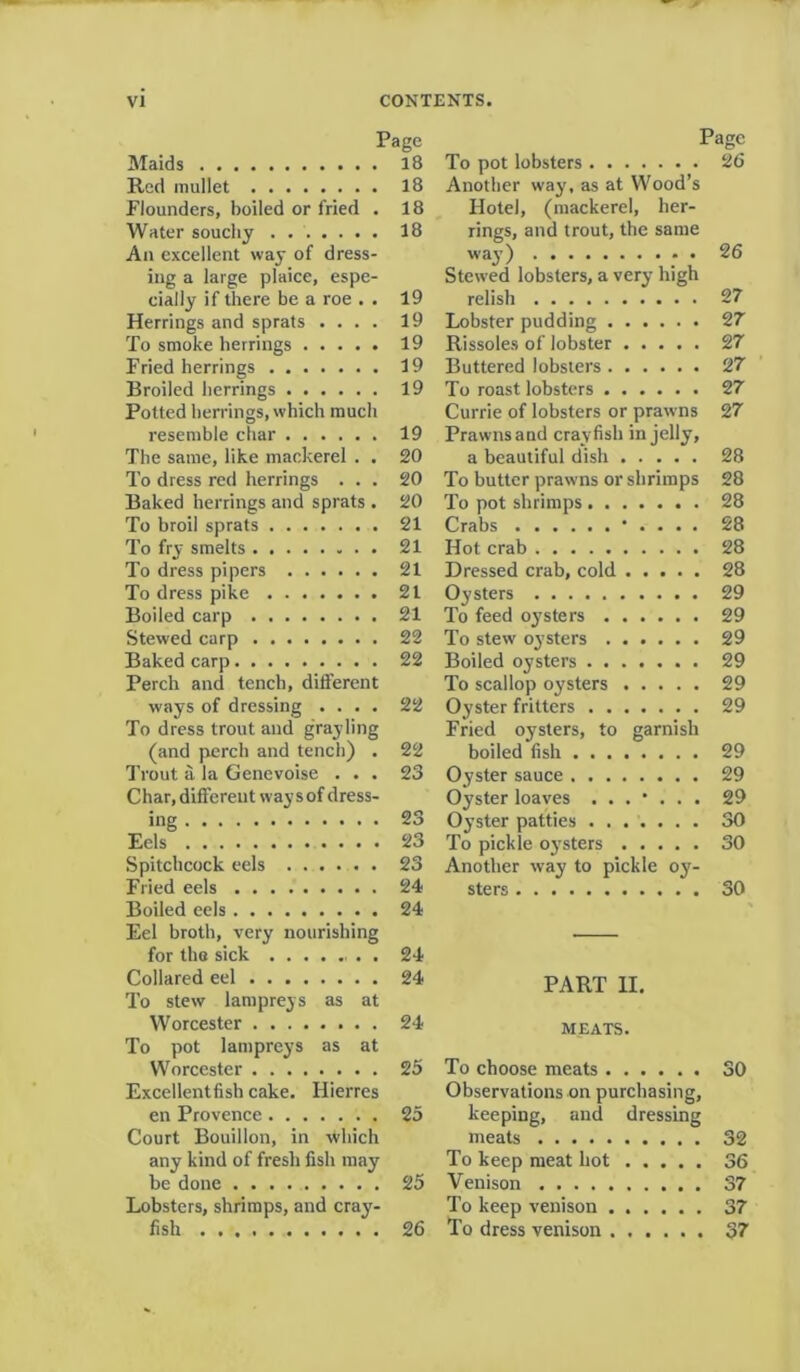Page Maids 18 Red mullet 18 Flounders, boiled or fried . 18 Water soucliy . . 18 An excellent way of dress- ing a large plaice, espe- cially if there be a roe . . 19 Herrings and sprats .... 19 To smoke herrings 19 Fried herrings 19 Broiled herrings 19 Potted herrings, which much resemble char 19 The same, like mackerel . . 20 To dress red herrings ... 20 Baked herrings and sprats . 20 To broil sprats 21 To fry smelts 21 To dress pipers 21 To dress pike 21 Boiled carp 21 Stewed carp 22 Baked carp 22 Perch and tench, different ways of dressing .... 22 To dress trout and grayling (and perch and tench) . 22 Trout a la Genevoise ... 23 Char, different way s of dress- ing 23 Eels 23 Spitchcock eels 23 Fried eels 24 Boiled eels 24 Eel broth, very nourishing for the sick 24 Collared eel 24 To stew lampreys as at Worcester 24 To pot lampreys as at Worcester 25 Excellent fish cake. Hiefres en Provence 25 Court Bouillon, in which any kind of fresh fish may be done 25 Lobsters, shrimps, and cray- fish 26 Page To pot lobsters 26 Another way, as at Wood’s Hotel, (mackerel, her- rings, and trout, the same way) ; . 26 Stewed lobsters, a very high relish 27 Lobster pudding 27 Rissoles of lobster 27 Buttered lobsters 27 To roast lobsters 27 Currie of lobsters or prawns 27 Prawns and crayfish in jelly, a beautiful dish 28 To butter prawns or shrimps 28 To pot shrimps 28 Crabs • . . . . 28 Hot crab 28 Dressed crab, cold 28 Oysters 29 To feed oysters 29 To stew oysters 29 Boiled oysters 29 To scallop oysters 29 Oyster fritters 29 Fried oysters, to garnish boiled fish 29 Oyster sauce 29 Oyster loaves 29 Oyster patties 30 To pickle oysters 30 Another way to pickle oy- sters 30 PART II. MEATS. To choose meats 30 Observations on purchasing, keeping, and dressing meats 32 To keep meat hot 36 Venison 37 To keep venison 37 To dress venison 37