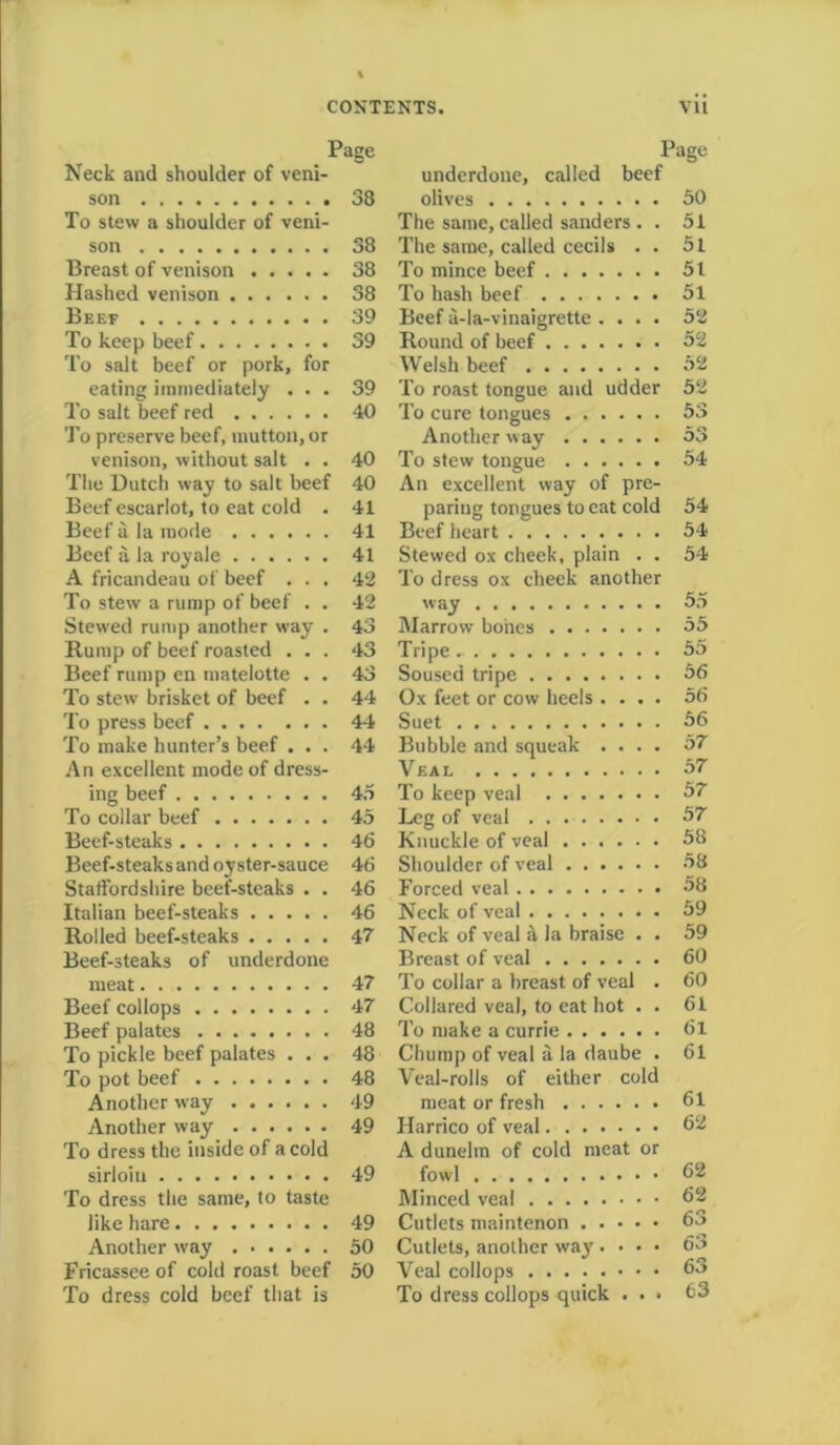 Page Neck and shoulder of veni- son 38 To stew a shoulder of veni- son 38 Breast of venison 38 Hashed venison 38 Beef 39 To keep beef 39 To salt beef or pork, for eating immediately ... 39 To salt beef red 40 To preserve beef, mutton, or venison, without salt . . 40 The Dutch way to salt beef 40 Beef escarlot, to eat cold . 41 Beef a la mode 41 Beef a la royale 41 A fricandeau of beef ... 42 To stew a rump of beef . . 42 Stewed rump another way . 43 Rump of beef roasted ... 43 Beef rump en matelotte . . 43 To stew brisket of beef . . 44 To press beef 44 To make hunter’s beef ... 44 An excellent mode of dress- ing beef 45 To collar beef 45 Beef-steaks 46 Beef-steaks and oyster-sauce 46 Staffordshire beef-steaks . . 46 Italian beef-steaks 46 Rolled beef-steaks 47 Beef-steaks of underdone meat 47 Beef collops 47 Beef palates 48 To pickle beef palates ... 48 To pot beef 48 Another way 49 Another way 49 To dress the inside of a cold sirloin 49 To dress the same, to taste like hare 49 Another way 50 Fricassee of cold roast beef 50 To dress cold beef that is Page underdone, called beef olives 50 The same, called sanders . . 51 The same, called cecils . . 51 To mince beef 51 To hash beef 51 Beef a-la-vinaigrette .... 52 Round of beef 52 Welsh beef 52 To roast tongue and udder 52 To cure tongues 53 Another way 53 To stew tongue 54 An excellent way of pre- paring tongues to eat cold 54 Beef heart 54 Stewed ox cheek, plain . . 54 To dress ox cheek another way 55 Marrow bones 55 Tripe 55 Soused tripe 56 Ox feet or cow heels .... 56 Suet 56 Bubble and squeak .... 57 Veal 57 To keep veal 57 Leg of veal 57 Knuckle of veal 58 Shoulder of veal 58 Forced veal °8 Neck of veal 59 Neck of veal a la braise . . 59 Breast of veal 60 To collar a breast of veal . 60 Collared veal, to eat hot . . 61 To make a currie 61 Chump of veal a la daube . 61 Veal-rolls of either cold meat or fresh 61 Harrico of veal 62 A dunelm of cold meat or fowl 62 Minced veal 62 Cutlets maintenon 63 Cutlets, another way . • • • 63 Veal collops 63 To dress collops quick . . » 63