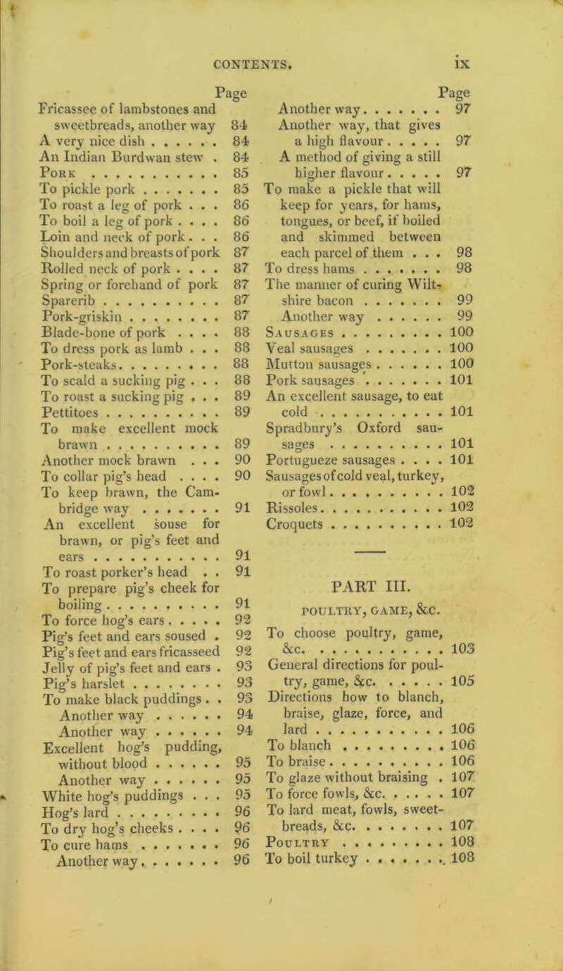 Page Fricassee of lambstones and sweetbreads, another way 84 A very nice dish 84 An Indian Burdwan stew . 84 Pork 85 To pickle pork 85 To roast a leg of pork ... 86 To boil a leg of pork .... 86 Loin and neck of pork ... 86 Shoulders and breasts of pork 87 Boiled neck of pork .... 87 Spring or forehand of pork 87 Sparerib 87 Pork-griskin 87 Blade-bone of pork .... 88 To dress pork as lamb ... 88 Pork-steaks 88 To scald a sucking pig ... 88 To roast a sucking pig ... 89 Pettitoes 89 To make excellent mock brawn 89 Another mock brawn ... 90 To collar pig’s head .... 90 To keep brawn, the Cam- bridge way 91 An excellent souse for brawn, or pig’s feet and ears 91 To roast porker’s head . . 91 To prepare pig’s cheek for boiling 91 To force hog’s ears 92 Pig’s feet and ears soused . 92 Pig’s feet and ears fricasseed 92 Jelly of pig’s feet and ears . 93 Pig’s harslet 93 To make black puddings . . 93 Another way 94 Another way 94 Excellent bog’s pudding, without blood 95 Another way 95 White hog’s puddings ... 95 Hog’s lard 96 To dry hog’s cheeks .... 96 To cure hams 96 Another way 96 Page Another way 97 Another way, that gives a high flavour 97 A method of giving a still higher flavour 97 To make a pickle that will keep for years, for hams, tongues, or beef, if boiled and skimmed between each parcel of them ... 98 To dress hams 98 The manner of curing Wilt- shire bacon 99 Another way 99 Sausages 100 Veal sausages 100 Mutton sausages 100 Pork sausages 101 An excellent sausage, to eat cold 101 Spradbury’s Oxford sau- sages 101 Portugueze sausages .... 101 Sausagesofcold veal, turkey, or fowl 102 Rissoles 102 Croquets 102 PART III. POULTRY, GAME, &C. To choose poultry, game, &c 103 General directions for poul- try, game, Sec 105 Directions how to blanch, braise, glaze, force, and lard 106 To blanch 106 To braise 106 To glaze without braising . 107 To force fowls. See 107 To lard meat, fowls, sweet- breads, &c 107 Poultry 108 To boil turkey ........ 108