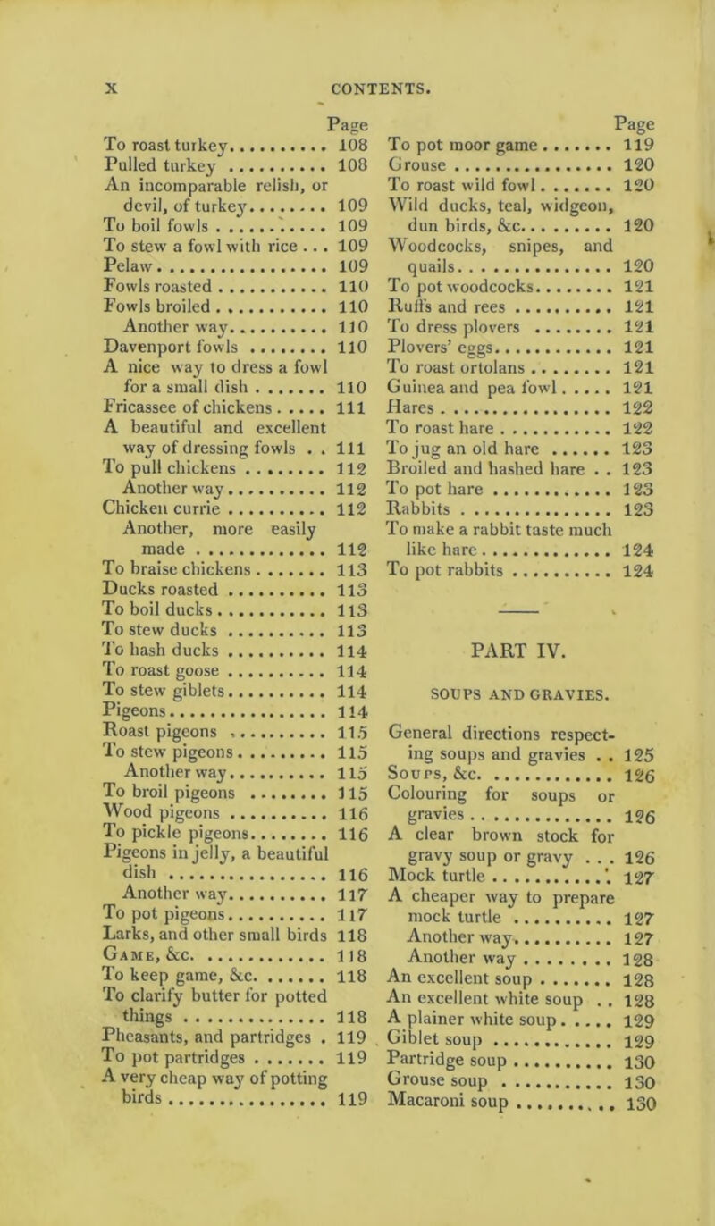 Page To roast turkey 108 Pulled turkey 108 An incomparable relish, or devil, of turkey 109 To boil fowls 109 To stew a fowl with rice ... 109 Pelaw 109 Fowls roasted 110 Fowls broiled 110 Another way 110 Davenport fowls 110 A nice way to dress a fowl for a small dish 110 Fricassee of chickens Ill A beautiful and excellent way of dressing fowls . . Ill To pull chickens 112 Another way 112 Chicken currie 112 Another, more easily made 112 To braise chickens 113 Ducks roasted 113 To boil ducks 113 To stew ducks 113 To hash ducks 114 To roast goose 114 To stew giblets 114 Pigeons 114 Roast pigeons 115 To stew pigeons 115 Another way 115 To broil pigeons 115 Wood pigeons 116 To pickle pigeons 116 Pigeons in jelly, a beautiful dish 116 Another way H7 To pot pigeons 117 Larks, and other small birds 118 Game, &c 118 To keep game, &c 118 To clarify butter for potted things 118 Pheasants, and partridges . 119 To pot partridges 119 A very cheap way of potting birds 119 Page To pot moor game 119 Grouse 120 To roast wild fowl 120 Wild ducks, teal, widgeon, dun birds, &c 120 Woodcocks, snipes, and quails 120 To pot woodcocks 121 Ruffs and rees 121 To dress plovers 121 Plovers’ eggs 121 To roast ortolans 121 Guinea and pea fowl 121 Hares 122 To roast hare 122 To jug an old hare 123 Broiled and hashed hare . . 123 To pot hare 123 Rabbits 123 To make a rabbit taste much like hare 124 To pot rabbits 124 PART IV. SOUPS AND GRAVIES. General directions respect- ing soups and gravies . . 125 Soups, &c 126 Colouring for soups or gravies 126 A clear brown stock for gravy soup or gravy . . . 126 A cheaper way to prepare mock turtle 127 Another way 127 Another way 128 An excellent soup 128 An excellent white soup . . 128 A plainer white soup 129 Giblet soup 129 Partridge soup 130 Grouse soup 130 Macaroni soup 130