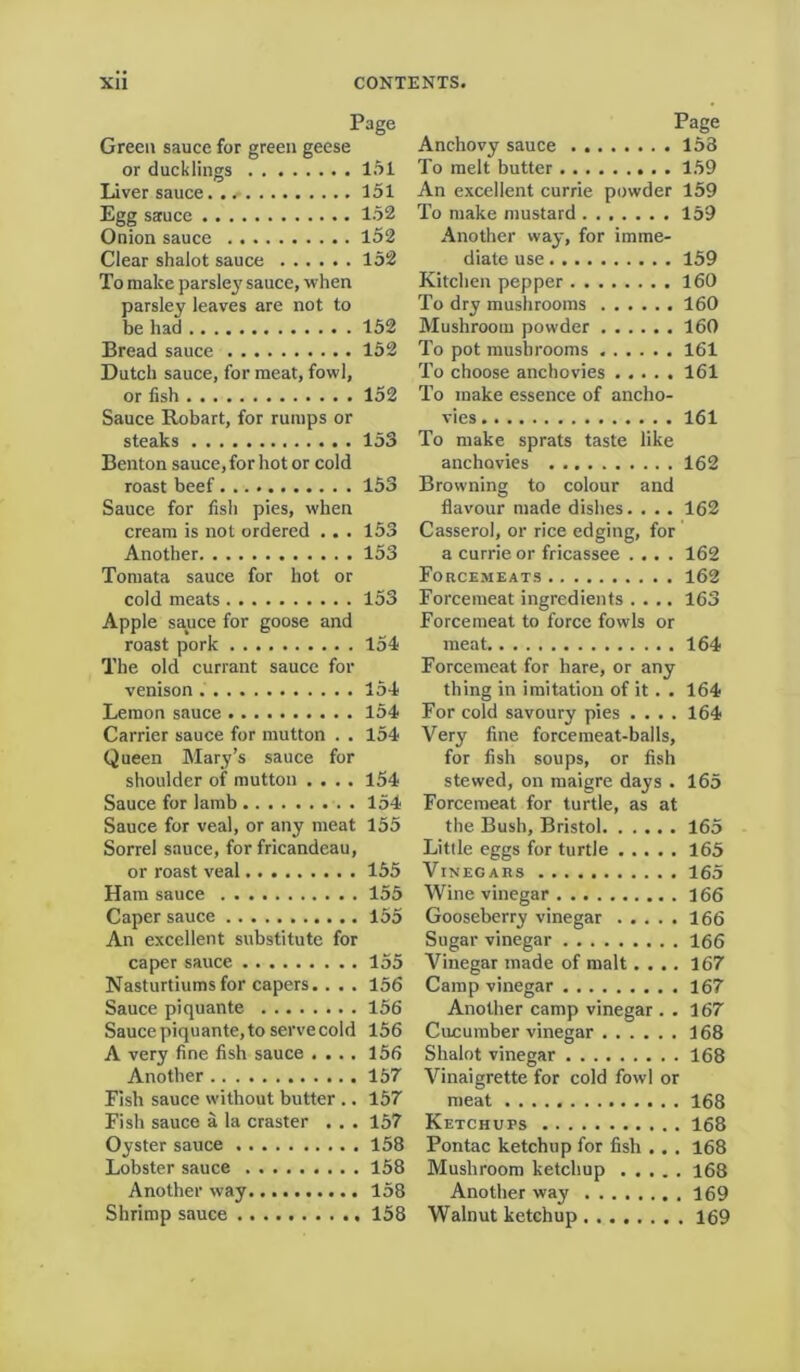 Page Green sauce for green geese or ducklings 151 Liver sauce 151 Egg sauce 152 Onion sauce 152 Clear shalot sauce 152 To make parsley sauce, when parsley leaves are not to be had 152 Bread sauce 152 Dutch sauce, for meat, fowl, or fish 152 Sauce Robart, for rumps or steaks 153 Benton sauce, for hot or cold roast beef 153 Sauce for fish pies, when cream is not ordered .. . 153 Another 153 Tomata sauce for hot or cold meats 153 Apple sauce for goose and roast pork 154 The old currant sauce for venison . 154 Lemon sauce 154 Carrier sauce for mutton . . 154 Queen Mary’s sauce for shoulder of mutton .... 154 Sauce for lamb 154 Sauce for veal, or any meat 155 Sorrel sauce, for fricandeau, or roast veal 155 Ham sauce 155 Caper sauce 155 An excellent substitute for caper sauce 155 Nasturtiums for capers.. . . 156 Sauce piquante 156 Sauce piquante, to serve cold 156 A very fine fish sauce .... 156 Another 157 Fish sauce without butter .. 157 Fish sauce a la craster . . . 157 Oyster sauce 158 Lobster sauce 158 Another way 158 Shrimp sauce 158 Page Anchovy sauce 153 To melt butter 159 An excellent currie powder 159 To make mustard 159 Another way, for imme- diate use 159 Kitchen pepper 160 To dry mushrooms 160 Mushroom powder 160 To pot mushrooms 161 To choose anchovies 161 To make essence of ancho- vies 161 To make sprats taste like anchovies 162 Browning to colour and flavour made dishes. . . . 162 Casserol, or rice edging, for a currie or fricassee .... 162 Forcemeats 162 Forcemeat ingredients .... 163 Forcemeat to force fowls or meat 164 Forcemeat for hare, or any thing in imitation of it . . 164 For cold savoury pies .... 164 Very fine forcemeat-balls, for fish soups, or fish stewed, on maigre days . 165 Forcemeat for turtle, as at the Bush, Bristol 165 Little eggs for turtle 165 Vinegars 165 Wine vinegar 166 Gooseberry vinegar 166 Sugar vinegar 166 Vinegar made of malt.... 167 Camp vinegar 167 Another camp vinegar . . 167 Cucumber vinegar 168 Shalot vinegar 168 Vinaigrette for cold fowl or meat 168 Ketchups 168 Pontac ketchup for fish . . . 168 Mushroom ketchup 168 Another way 169 Walnut ketchup 169