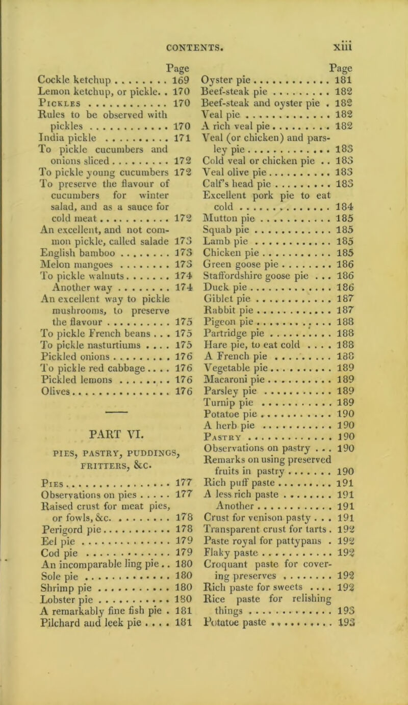 Page Cockle ketchup . 169 Lemon ketchup, or pickle. . 170 Pickles 170 Rules to be observed with pickles 170 India pickle 171 To pickle cucumbers and onions sliced 172 To pickle young cucumbers 172 To preserve the flavour of cucumbers for winter salad, and as a sauce for cold meat 172 An excellent, and not com- mon pickle, called salade 173 English bamboo 173 Melon mangoes 173 To pickle walnuts 174 Another way 174 An excellent wray to pickle mushrooms, to preserve the flavour 175 To pickle French beans ... 175 To pickle nasturtiums .... 175 Pickled onions 176 To pickle red cabbage .... 176 Pickled lemons 176 Olives 176 PART VI. PIES, PASTRY, PUDDINGS, FRITTERS, &C. Pies 177 Observations on pies 177 Raised crust for meat pies, or fowls, See 178 Perigord pie 178 Eel pie 179 Cod pie 179 An incomparable ling pie.. 180 Sole pie 180 Shrimp pie 180 Lobster pie 180 A remarkably fine fish pie . 181 Pilchard and leek pie ... . 181 Page Oyster pie 181 Beef-steak pie 182 Beef-steak and oyster pie . 182 Veal pie 182 A rich veal pie 182 Veal (or chicken) and pars- ley pie 183 Cold veal or chicken pie .. 183 Veal olive pie 183 Calf’s head pie 183 Excellent pork pie to eat cold 184 Mutton pie 185 Squab pie 185 Lamb pie 185 Chicken pie 185 Green goose pie 186 Staffordshire goose pie ... 186 Duck pie 186 Giblet pie 187 Rabbit pie 187 Pigeon pie . . . . 188 Partridge pie 188 Hare pie, to eat cold .... 188 A French pie 188 Vegetable pie 189 Macaroni pie 189 Parsley pie 189 Turnip pie 189 Potatoe pie 190 A herb pie 190 Pastry 190 Observations on pastry ... 190 Remarks on using preserved fruits in pastry 190 Rich pufF paste i91 A less rich paste 191 Another 191 Crust for venison pasty . . . 191 Transparent crust for tarts . 192 Paste royal for pattypans . 192 Flaky paste 192 Croquant paste for cover- ing preserves 192 Rich paste for sweets .... 192 Rice paste for relishing things 193 Potutoe paste 193