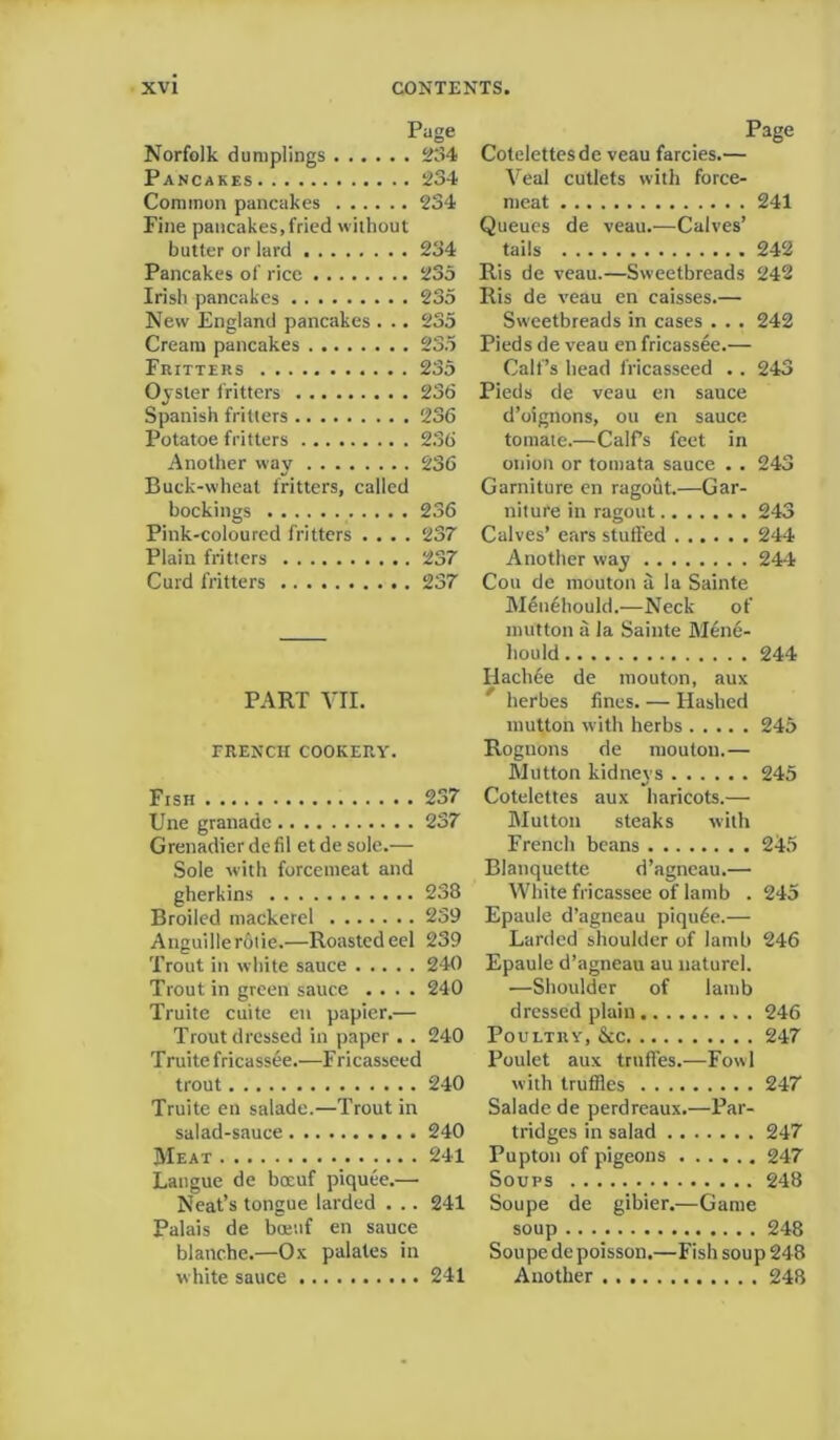 Page Norfolk dumplings 234 Pancakes 234 Common pancakes 234 Fine pancakes, fried without butter or lard 234 Pancakes of rice 235 Irish pancakes 235 New England pancakes . .. 235 Cream pancakes 235 Fritters 235 Oyster 1'ritters 236 Spanish fritters 236 Potatoe fritters 236 Another way 236 Buck-wheat fritters, called bookings 236 Pink-coloured fritters .... 237 Plain fritters 237 Curd fritters 237 PART VII. TRENCH COOKERY. Fish 237 Une granade 237 Grenadier defil et de sole.— Sole with forcemeat and gherkins 238 Broiled mackerel 239 Anguillerolie.—Roasted eel 239 Trout in white sauce 240 Trout in green sauce .... 240 Truite cuite en papier.— Trout dressed in paper .. 240 T ruite fricassee.—F ricasseed trout 240 Truite en salade.—Trout in salad-sauce 240 Meat 241 Langue de bocuf piquee.— Neat’s tongue larded . .. 241 Palais de bcetif en sauce blanche.—Ox palates in white sauce 241 Page Cotelettesde veau farcies.— Veal cutlets with force- meat 241 Queues de veau.—Calves’ tails 242 Ris de veau.—Sweetbreads 242 Ris de veau en caisses.— Sweetbreads in cases . . . 242 Pieds de veau en fricassee.— Calf’s head fricasseed .. 243 Pieds de veau en sauce d’oignons, ou en sauce tomate.—Calf’s feet in onion or tomata sauce . . 243 Garniture en ragout.—Gar- niture in ragout 243 Calves’ ears stuffed 244 Another way 244 Cou de mouton a la Sainte Menehould.—Neck of mutton a la Sainte Men6- hould 244 Hackee de mouton, aux lierbes fines. — Hashed mutton with herbs 245 Rognons de mouton.— Mutton kidneys 245 Cotelettes aux haricots.— Mutton steaks with French beans 245 Blanquette d’agneau.— White fricassee of lamb . 245 Epaule d’agneau piqu6e.— Larded shoulder of lamb 246 Epaule d’agneau au nature). -—Shoulder of lamb dressed plain 246 Poultry, &c 247 Poulet aux trnffes.—Fowl with truffles 247 Salade de perdreaux.—Par- tridges in salad 247 Pupton of pigeons 247 Soups 248 Soupe de gibier.—Game soup 248 Soupe de poisson.—Fish soup 248 Another 248