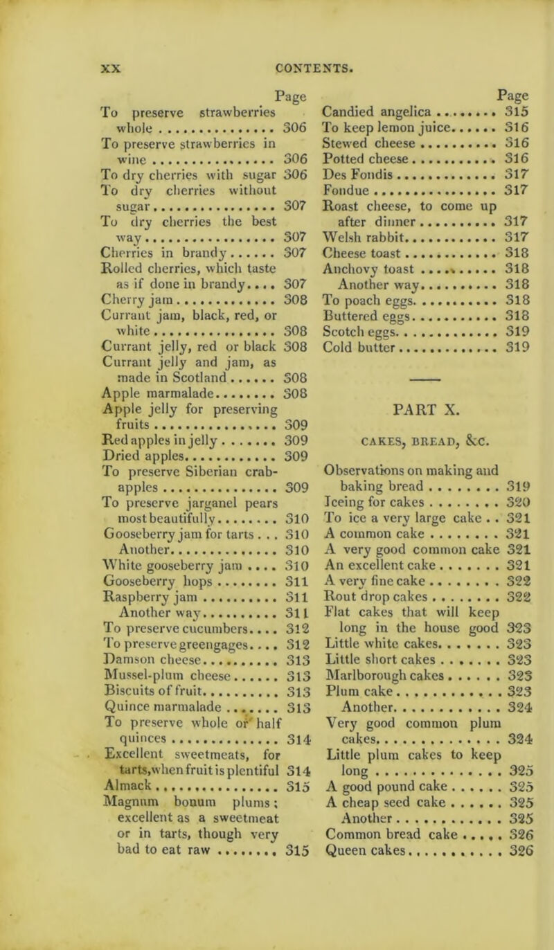 Page To preserve strawberries whole 306 To preserve strawberries in wine 306 To dry cherries with sugar 306 To dry cherries without sugar 307 To dry cherries the best way 307 Cherries in brandy 307 Rolled cherries, which taste as if done in brandy.... 307 Cherry jam 308 Currant jam, black, red, or white 308 Currant jelly, red or black 308 Currant jelly and jam, as made in Scotland 308 Apple marmalade 308 Apple jelly for preserving fruits 309 Red apples in jelly 309 Dried apples 309 To preserve Siberian crab- apples 309 To preserve jarganel pears most beautifully 310 Gooseberry jam for tarts . .. 310 Another 310 White gooseberry jam .... 310 Gooseberry hops 311 Raspberry jam 311 Another way 311 To preserve cucumbers.... 3l2 To preserve greengages.... 312 Damson cheese 313 Mussel-plum cheese 313 Biscuits of fruit 313 Quince marmalade 313 To preserve whole or' half quinces 314 Excellent sweetmeats, for tarts,when fruit is plentiful 314 Almack 315 Magnum bonum plums; excellent as a sweetmeat or in tarts, though very bad to eat raw 315 Page Candied angelica 315 To keep lemon juice 316 Stewed cheese 316 Potted cheese 316 Des Fondis 317 Fondue 317 Roast cheese, to come up after dinner 317 Welsh rabbit 317 Cheese toast 318 Anchovy toast ... 318 Another way 318 To poach eggs 318 Buttered eggs 318 Scotch eggs 319 Cold butter 319 PART X. CAKES, BREAD, &C. Observations on making and baking bread 319 Teeing for cakes 320 To ice a very large cake .. 321 A common cake 321 A very good common cake 321 An excellent cake 321 A very fine cake 322 Rout drop cakes 322 Flat cakes that will keep long in the house good 323 Little white cakes 323 Little short cakes 323 Marlborough cakes 323 Plum cake 323 Another 324 Very good common plum cakes 324 Little plum cakes to keep long 325 A good pound cake 325 A cheap seed cake 325 Another 325 Common bread cake ..... 326 Queen cakes 326