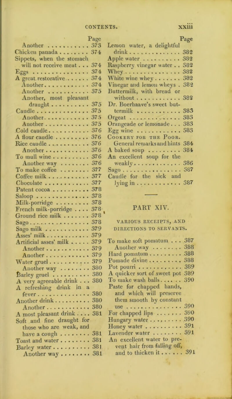 Page Another 373 Chicken panada 374 Sippets, when the stomach will not receive meat. .. 374 Eggs 374 A great restorative 374 Another 374 Another 375 Another, most pleasant draught 375 Caudle 375 Another 375 Another 375 Cold caudle 376 A flour caudle 376 Rice caudle . 376 Another 376 To mull wine 376 Another way 376 To make coffee 377 Coffee milk . . . 377 Chocolate 377 Patent cocoa 378 Saloop 378 Milk-porridge 378 French milk-porridge .... 378 Ground rice milk 378 Sago 378 Sago milk 379 Asses’ milk 379 Artificial asses’ milk 379 Another 379 Another 379 Water gruel 379 Another way 380 Barley gruel 380 A very agreeable drink . . . 380 A refreshing drink in a fever 380 Another drink 380 Another 380 A most pleasant drink .... 381 Soft and fine draught for those who are weak, and have a cough 381 Toast and water 381 Barley water 381 Another way 381 Page Lemon water, a delightful drink 382 Apple water 382 Raspberry vinegar water . . 382 Whey 382 White wine whey 382 Vinegar and lemon wheys . 382 Buttermilk, with bread or without 382 Dr. Boerhaave’s sweet but- termilk 383 Orgeat 383 Orangeade or lemonade. . . 383 Egg wine 383 Cookery for the Poor. General remarks and hints 384 A baked soup 384 An excellent soup for the weakly 386 Sago 387 Caudle for the sick and lying in 387 PART XIV. VARIOUS RECEIPTS, AND DIRECTIONS TO SERVANTS. To make soft pomatum . . . 387 Another way 388 Hard pomatum 388 Pomade divine .. 388 Pot pourri 389 A quicker sort of sweet pot 389 To make wash balls 390 Paste for chapped hands, and which will preserve them smooth by constant use 390 For chapped lips 390 Hungary water 390 Honey water 391 Lavender water 391 An excellent water to pre- vent hair from falling off, and to thicken it 391