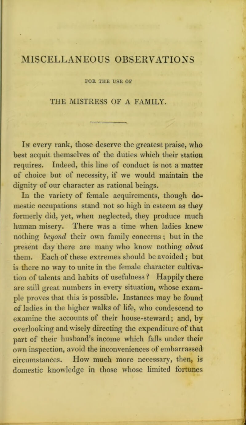 MISCELLANEOUS OBSERVATIONS FOR THE USE OF THE MISTRESS OF A FAMILY. In every rank, those deserve the greatest praise, who best acquit themselves of the duties which their station requires. Indeed, this line of conduct is not a matter of choice but of necessity, if we would maintain the dignity of our character as rational beings. In the variety of female acquirements, though do- mestic occupations stand not so high in esteem as they formerly did, yet, when neglected, they produce much human misery. There was a time when ladies knew nothing beyond their owrn family concerns; but in the present day there are many who know nothing about them. Each of these extremes should be avoided ; but is there no way to unite in the female character cultiva- tion of talents and habits of usefulness ? Happily there are still great numbers in every situation, whose exam- ple proves that this is possible. Instances may be found of ladies in the higher walks of life, who condescend to examine the accounts of their house-steward; and, by overlooking and wisely directing the expenditure of that part of their husband’s income which falls under their own inspection, avoid the inconveniences of embarrassed circumstances. How much more necessary, then, is domestic knowledge in those whose limited fortunes