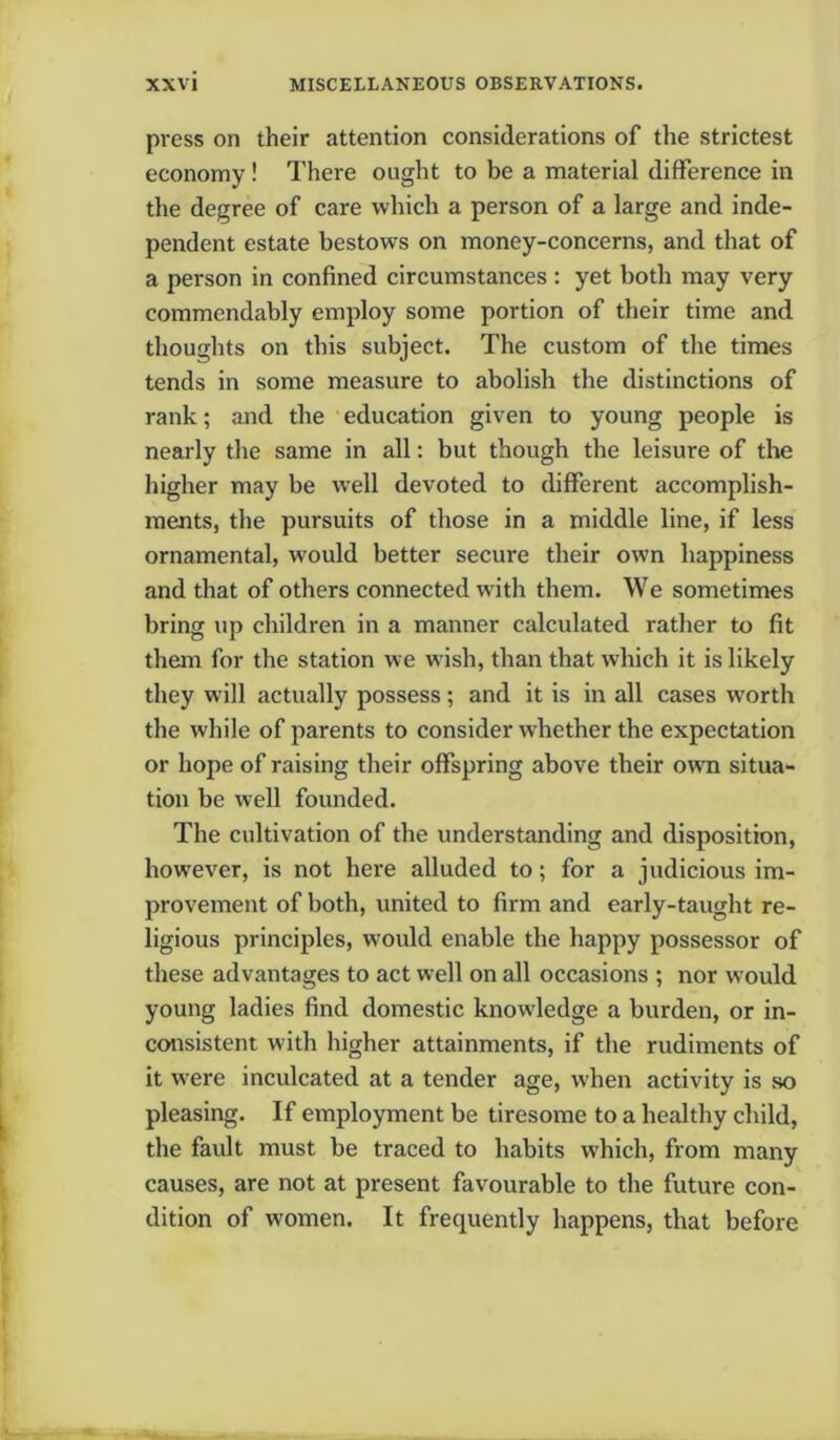 press on their attention considerations of the strictest economy ! There ought to be a material difference in the degree of care which a person of a large and inde- pendent estate bestows on money-concerns, and that of a person in confined circumstances : yet both may very commendably employ some portion of their time and thoughts on this subject. The custom of the times tends in some measure to abolish the distinctions of rank; and the education given to young people is nearly the same in all: but though the leisure of the higher may be well devoted to different accomplish- ments, the pursuits of those in a middle line, if less ornamental, would better secure their own happiness and that of others connected with them. We sometimes bring up children in a manner calculated rather to fit them for the station we wish, than that which it is likely they will actually possess; and it is in all cases worth the while of parents to consider whether the expectation or hope of raising their offspring above their own situa- tion be well founded. The cultivation of the understanding and disposition, however, is not here alluded to; for a judicious im- provement of both, united to firm and early-taught re- ligious principles, w'ould enable the happy possessor of these advantages to act well on all occasions ; nor would young ladies find domestic knowledge a burden, or in- consistent with higher attainments, if the rudiments of it were inculcated at a tender age, when activity is so pleasing. If employment be tiresome to a healthy child, the fault must be traced to habits which, from many causes, are not at present favourable to the future con- dition of women. It frequently happens, that before