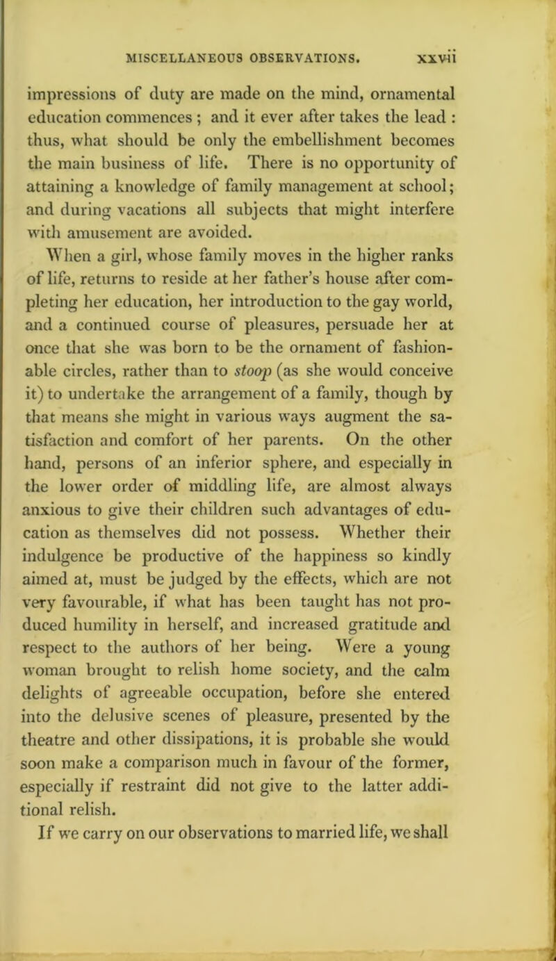 impressions of duty are made on the mind, ornamental education commences ; and it ever after takes the lead : thus, what should be only the embellishment becomes the main business of life. There is no opportunity of attaining a knowledge of family management at school; and during vacations all subjects that might interfere with amusement are avoided. When a girl, whose family moves in the higher ranks of life, returns to reside at her father’s house after com- pleting her education, her introduction to the gay world, and a continued course of pleasures, persuade her at once that she was born to be the ornament of fashion- able circles, rather than to stoop (as she would conceive it) to undertake the arrangement of a family, though by that means she might in various ways augment the sa- tisfaction and comfort of her parents. On the other hand, persons of an inferior sphere, and especially in the lower order of middling life, are almost always anxious to give their children such advantages of edu- cation as themselves did not possess. Whether their indulgence be productive of the happiness so kindly aimed at, must be judged by the effects, which are not very favourable, if what has been taught has not pro- duced humility in herself, and increased gratitude and respect to the authors of her being. Were a young woman brought to relish home society, and the calm delights of agreeable occupation, before she entered into the delusive scenes of pleasure, presented by the theatre and other dissipations, it is probable she woukl soon make a comparison much in favour of the former, especially if restraint did not give to the latter addi- tional relish. If we carry on our observations to married life, vvc shall