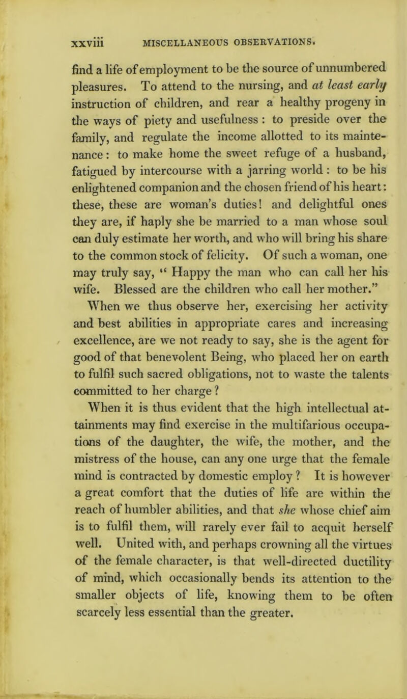 find a life of employment to be the source of unnumbered pleasures. To attend to the nursing, and at least early instruction of children, and rear a healthy progeny in the ways of piety and usefulness : to preside over the family, and regulate the income allotted to its mainte- nance : to make home the sweet refuge of a husband, fatigued by intercourse with a jarring world : to be his enlightened companion and the chosen friend of his heart: these, these are woman’s duties! and delightful ones they are, if haply she be married to a man whose soul can duly estimate her worth, and who will bring his share to the common stock of felicity. Of such a woman, one may truly say, “ Happy the man who can call her his wife. Blessed are the children who call her mother.” When we thus observe her, exercising her activity and best abilities in appropriate cares and increasing excellence, are we not ready to say, she is the agent for good of that benevolent Being, who placed her on earth to fulfil such sacred obligations, not to waste the talents committed to her charge ? When it is thus evident that the high intellectual at- tainments may find exercise in the multifarious occupa- tions of the daughter, the tvife, the mother, and the mistress of the house, can any one urge that the female mind is contracted by domestic employ ? It is however a great comfort that the duties of life are within the reach of humbler abilities, and that she whose chief aim is to fulfil them, will rarely ever fail to acquit herself well. United with, and perhaps crowning all the virtues of the female character, is that well-directed ductility of mind, which occasionally bends its attention to the smaller objects of life, knowing them to be often scarcely less essential than the greater.