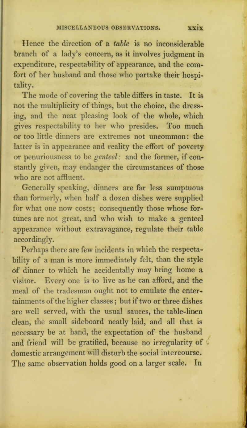 Hence the direction of a table is no inconsiderable branch of a lady’s concern, as it involves judgment in expenditure, respectability of appearance, and the com- fort of her husband and those who partake their hospi- tality. The mode of covering the table differs in taste. It is not the multiplicity of things, but the choice, the dress- ing, and the neat pleasing look of the whole, which gives respectability to her who presides. Too much or too little dinners are extremes not uncommon: the latter is in appearance and reality the effort of poverty or penuriousness to be genteel: and the former, if con- stantly given, may endanger the circumstances of those who are not affluent. Generally speaking, dinners are far less sumptuous than formerly, when half a dozen dishes were supplied for what one now costs; consequently those whose for- tunes are not great, and who wish to make a genteel appearance without extravagance, regulate their table accordingly. Perhaps there are few incidents in which the respecta- bility of a man is more immediately felt, than the style of dinner to which he accidentally may bring home a visitor. Every one is to live as he can afford, and the meal of the tradesman ought not to emulate the enter- tainments of the higher classes; but if two or three dishes are well served, with the usual sauces, the table-linen clean, the small sideboard neatly laid, and all that is necessary be at hand, the expectation of the husband and friend will be gratified, because no irregularity of domestic arrangement will disturb the social intercourse. The same observation holds good on a larger scale. In