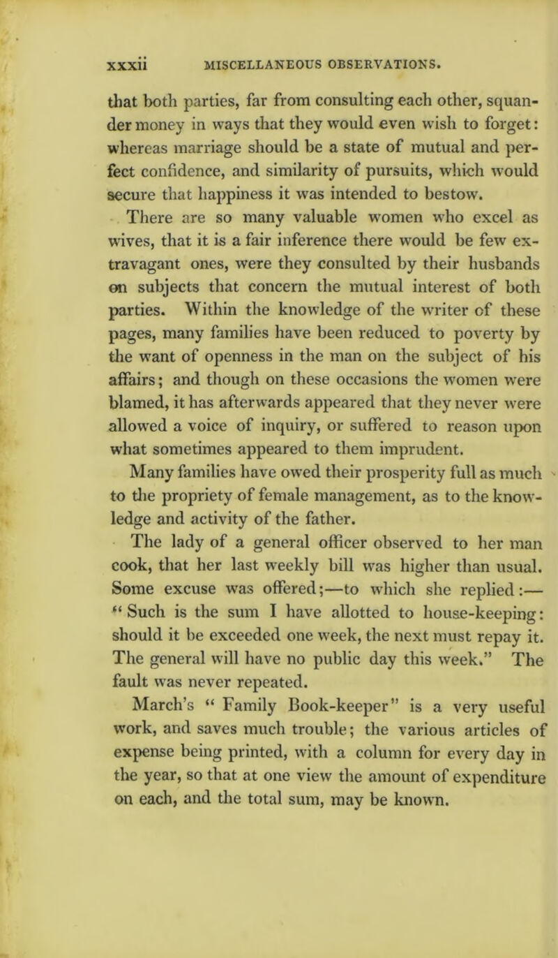 that both parties, far from consulting each other, squan- der money in ways that they would even wish to forget: whereas marriage should be a state of mutual and per- fect confidence, and similarity of pursuits, which would secure that happiness it was intended to bestow. There are so many valuable women who excel as wives, that it is a fair inference there wrould be few ex- travagant ones, were they consulted by their husbands on subjects that concern the mutual interest of both parties. Within the knowledge of the w'riter of these pages, many families have been reduced to poverty by the want of openness in the man on the subject of his affairs; and though on these occasions the women were blamed, it has afterwards appeared that they never were allowed a voice of inquiry, or suffered to reason upon what sometimes appeared to them imprudent. Many families have owed their prosperity full as much to the propriety of female management, as to the know- ledge and activity of the father. The lady of a general officer observed to her man cook, that her last w eekly bill was higher than usual. Some excuse was offered;—to which she replied:— “ Such is the sum I have allotted to house-keeping: should it be exceeded one wreek, the next must repay it. The general will have no public day this week.” The fault was never repeated. March’s “ Family Book-keeper” is a very useful work, and saves much trouble; the various articles of expense being printed, with a column for every day in the year, so that at one view the amount of expenditure on each, and the total sum, may be known.