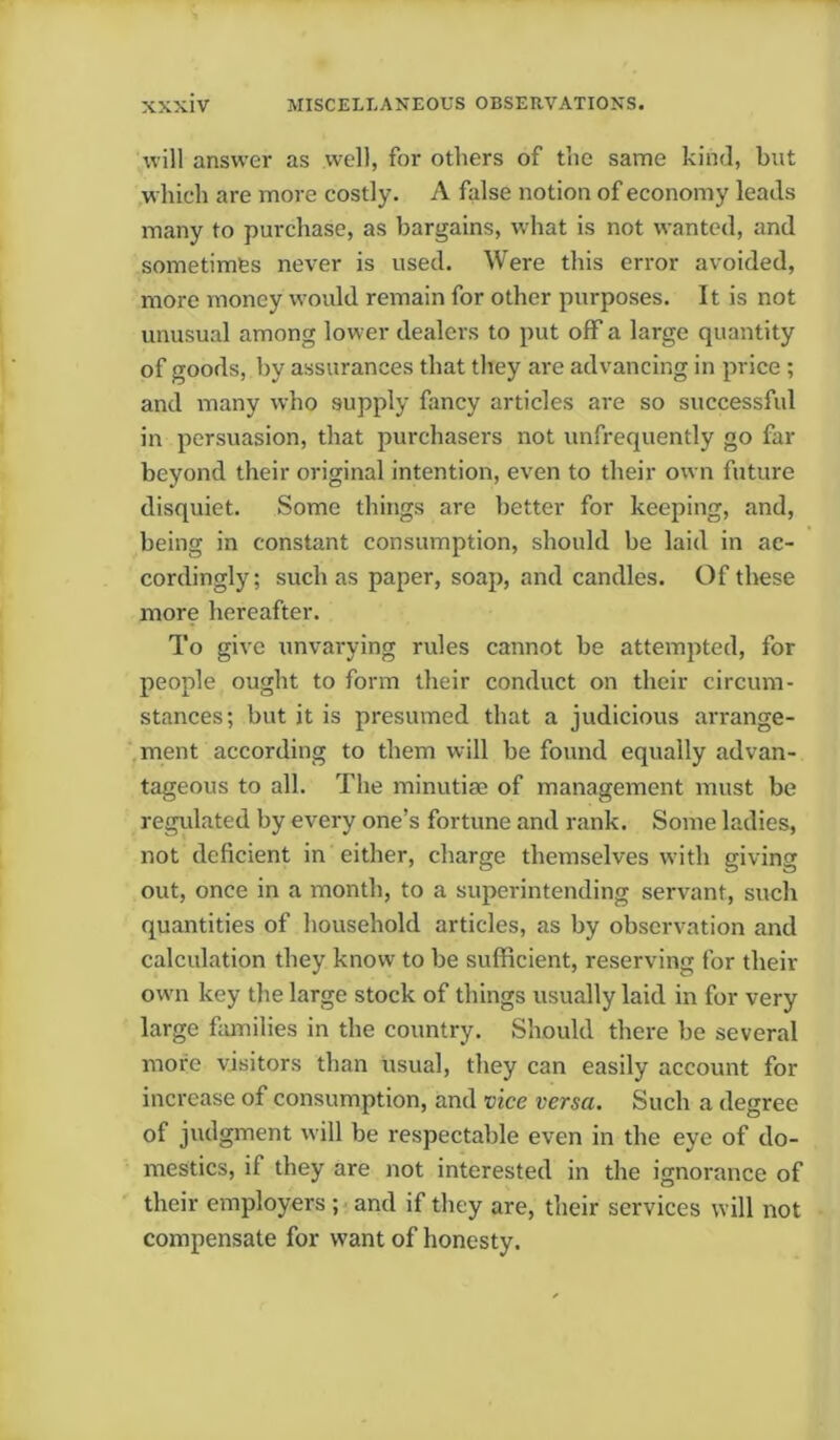 will answer as well, for others of the same kind, but which are more costly. A false notion of economy leads many to purchase, as bargains, what is not wanted, and sometimes never is used. Were this error avoided, more money would remain for other purposes. It is not unusual among lower dealers to put off a large quantity of goods, by assurances that they are advancing in price ; and many who supply fancy articles are so successful in persuasion, that purchasers not unfrequently go far beyond their original intention, even to their own future disquiet. Some things are better for keeping, and, being in constant consumption, should be laid in ac- cordingly; such as paper, soap, and candles. Of these more hereafter. To give unvarying rules cannot be attempted, for people ought to form their conduct on their circum- stances; but it is presumed that a judicious arrange- ment according to them will be found equally advan- tageous to all. The minutiae of management must be regulated by every one’s fortune and rank. Some ladies, not deficient in either, charge themselves with giving out, once in a month, to a superintending servant, such quantities of household articles, as by observation and calculation they know to be sufficient, reserving for their own key the large stock of things usually laid in for very large families in the country. Should there be several more visitors than usual, they can easily account for increase of consumption, and vice versa. Such a degree of judgment will be respectable even in the eye of do- mestics, if they are not interested in the ignorance of their employers ; and if they are, their services will not compensate for want of honesty.