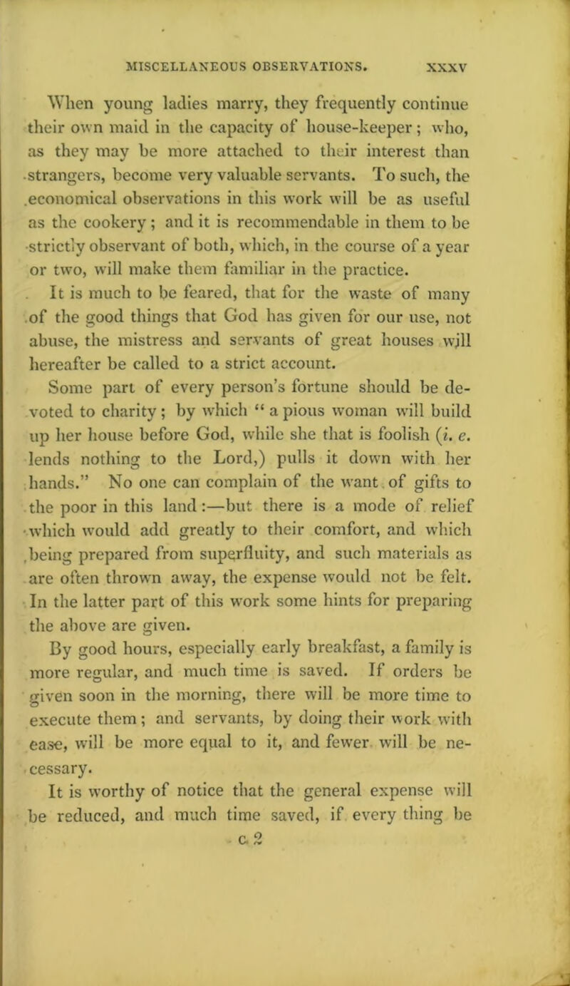 When young ladies marry, they frequently continue their own maid in the capacity of house-keeper; who, as they may be more attached to their interest than strangers, become very valuable servants. To such, the economical observations in this work will be as useful as the cookery; and it is recommendable in them to be •strictly observant of both, which, in the course of a year or two, will make them familiar in the practice. It is much to be feared, that for the waste of many of the good things that God has given for our use, not abuse, the mistress and servants of great houses wjll hereafter be called to a strict account. Some part of every person’s fortune should be de- voted to charity ; by which “ a pious woman will build up her house before God, while she that is foolish (i. e. lends nothing to the Lord,) pulls it down with her hands.” No one can complain of the want of gifts to the poor in this land:—but there is a mode of relief •which would add greatly to their comfort, and which being prepared from superfluity, and such materials as are often thrown away, the expense would not be felt. In the latter part of this work some hints for preparing the above are given. By good hours, especially early breakfast, a family is more regular, and much time is saved. If orders be given soon in the morning, there will be more time to execute them; and servants, by doing their work with ease, will be more equal to it, and fewer will be ne- cessary. It is worthy of notice that the general expense will be reduced, and much time saved, if every thing be c. 2