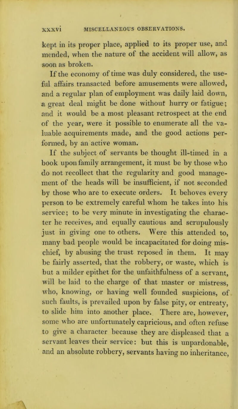 kept in its proper place, applied to its proper use, and mended, when the nature of die accident will allow, as soon as broken. If the economy of time was duly considered, the use- ful affairs transacted before amusements were allowed, and a regular plan of employment was daily laid down, a great deal might be done without hurry or fatigue; and it would be a most pleasant retrospect at the end of the year, were it possible to enumerate all the va- luable acquirements made, and the good actions per- formed, by an active woman. If the subject of servants be thought ill-timed in a book upon family arrangement, it must be by those who do not recollect that the regularity and good manage- ment of the heads will be insufficient, if not seconded by those who are to execute orders. It behoves every person to be extremely careful whom he takes into his service; to be very minute in investigating the charac- ter he receives, and equally cautious and scrupulously just in giving one to others. Were this attended to, many bad people would be incapacitated for doing mis- chief, by abusing the trust reposed in them. It may be fairly asserted, that the robbery, or waste, which is but a milder epithet for the unfaithfulness of a servant, will be laid to the charge of that master or mistress, who, knowing, or having w^ell founded suspicions, of such faults, is prevailed upon by false pity, or entreaty, to slide him into another place. There are, however, some who are unfortunately capricious, and often refuse to give a character because they are displeased that a servant leaves their service: but this is unpardonable, and an absolute robbery, servants having no inheritance,