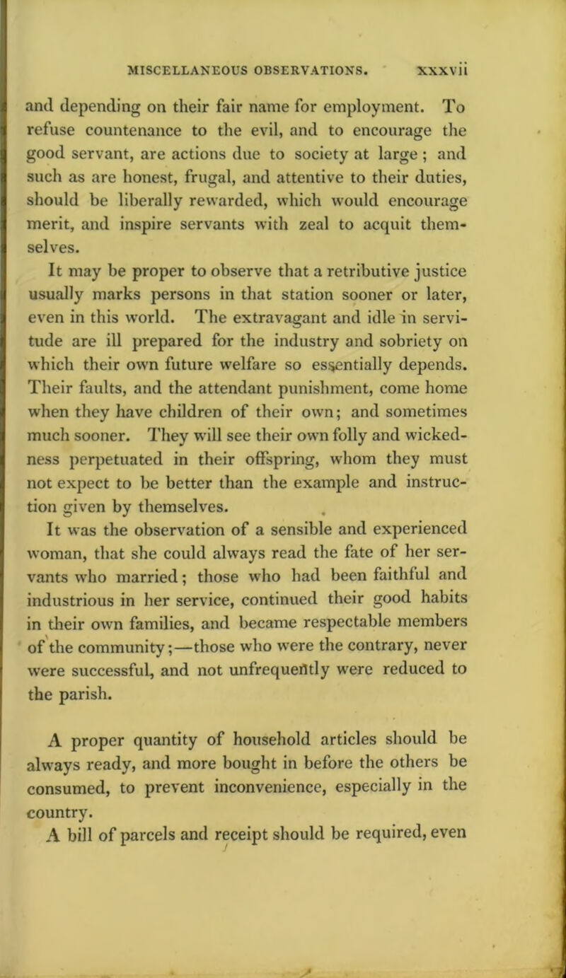 and depending on their fair name for employment. To refuse countenance to the evil, and to encourage the good servant, are actions due to society at large ; and such as are honest, frugal, and attentive to their duties, should be liberally rewarded, which would encourage merit, and inspire servants with zeal to acquit them- selves. It may be proper to observe that a retributive justice usually marks persons in that station sooner or later, even in this world. The extravagant and idle in servi- tude are ill prepared for the industry and sobriety on which their own future welfare so essentially depends. Their faults, and the attendant punishment, come home wiien they have children of their own; and sometimes much sooner. They w ill see their own folly and wicked- ness perpetuated in their offspring, whom they must not expect to be better than the example and instruc- tion given by themselves. It was the observation of a sensible and experienced woman, that she could always read the fate of her ser- vants who married; those who had been faithful and industrious in her service, continued their good habits in their own families, and became respectable members of the community;—those who w’ere the contrary, never were successful, and not unfrequefltly wrere reduced to the parish. A proper quantity of household articles should be always ready, and more bought in before the others be consumed, to prevent inconvenience, especially in the country. A bill of parcels and receipt should be required, even